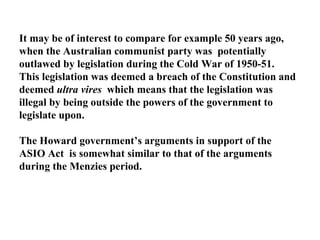It may be of interest to compare for example 50 years ago, when the Australian communist party was  potentially outlawed by legislation during the Cold War of 1950-51.  This legislation was deemed a breach of the Constitution and deemed  ultra vires  which means that the legislation was illegal by being outside the powers of the government to legislate upon. The Howard government’s arguments in support of the ASIO Act  is somewhat similar to that of the arguments during the Menzies period. 