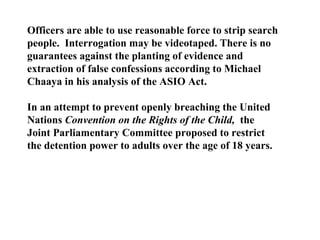 Officers are able to use reasonable force to strip search people.  Interrogation may be videotaped. There is no guarantees against the planting of evidence and extraction of false confessions according to Michael Chaaya in his analysis of the ASIO Act. In an attempt to prevent openly breaching the United Nations  Convention on the Rights of the Child,  the Joint Parliamentary Committee proposed to restrict the detention power to adults over the age of 18 years. 