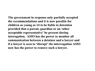 The government in response only partially accepted the recommendations and it is now possible for children as young as 14 to be liable to detention provided that a parent, guardian or an ‘other acceptable representative’ be present during interogation.  ASIO has the power to monitor all communicaiton between a detainee and a lawyer and if a lawyer is seen to ‘disrupt’ the interrogation ASIO now has the power to remove such a lawyer. 