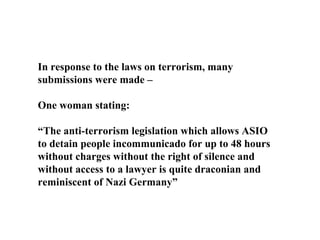 In response to the laws on terrorism, many submissions were made – One woman stating: “ The anti-terrorism legislation which allows ASIO to detain people incommunicado for up to 48 hours without charges without the right of silence and without access to a lawyer is quite draconian and reminiscent of Nazi Germany” 