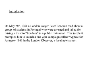 Introduction On May 28 th , 1961 a London lawyer Peter Beneson read about a group  of students in Portugal who were arrested and jailed for raising a toast to “freedom” in a public restaurant.  This incident prompted him to launch a one year campaign called “Appeal for Amnesty 1961 in the London Observer, a local newspaper. 