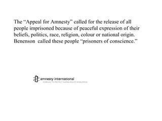 The “Appeal for Amnesty” called for the release of all people imprisoned because of peaceful expression of their beliefs, politics, race, religion, colour or national origin.  Benenson  called these people “prisoners of conscience.” 