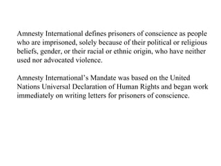 Amnesty International defines prisoners of conscience as people who are imprisoned, solely because of their political or religious beliefs, gender, or their racial or ethnic origin, who have neither used nor advocated violence. Amnesty International’s Mandate was based on the United Nations Universal Declaration of Human Rights and began work immediately on writing letters for prisoners of conscience. 