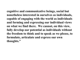 cognitive and communicative beings, social but nonetheless interested in ourselves as individuals, capable of engaging with the world as individuals and forming and expressing our individual views on what we find there.  We cannot, on this view, fully develop our potential as individuals without the freedom to think and to speak as we please, to formulate, articulate and express our own thoughts.” 