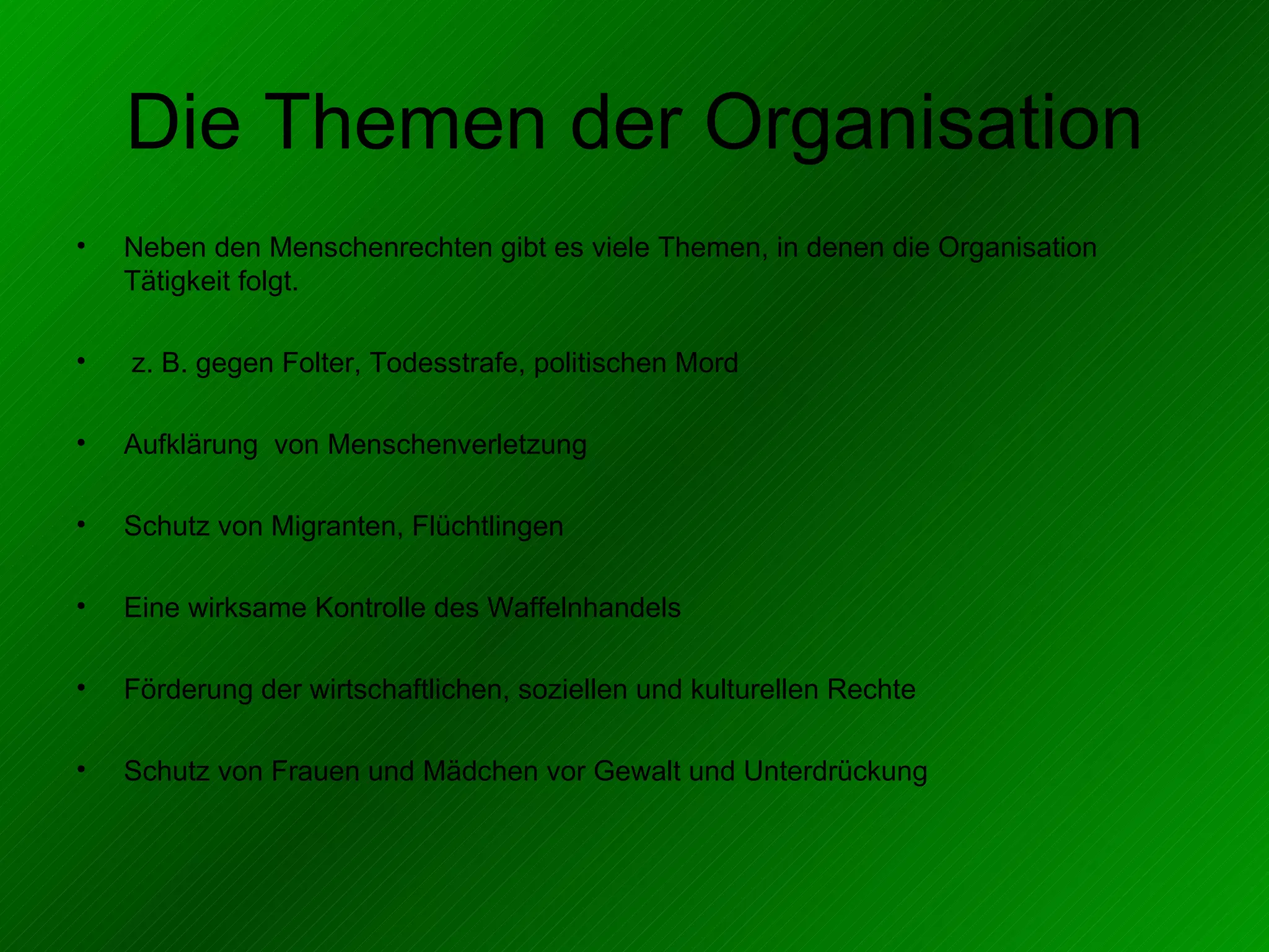 Die Themen der Organisation Neben den Menschenrechten gibt es viele Themen, in denen die Organisation Tätigkeit folgt. z. B. gegen Folter, Todesstrafe, politischen Mord Aufklärung  von Menschenverletzung Schutz von Migranten, Flüchtlingen Eine wirksame Kontrolle des Waffelnhandels Förderung der wirtschaftlichen, soziellen und kulturellen Rechte Schutz von Frauen und Mädchen vor Gewalt und Unterdrückung 