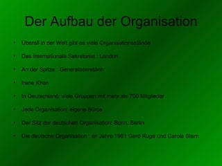 Der Aufbau der Organisation Überall in der Welt gibt es viele Organisationsstände Das Internationale Sekretariat : London An der Spitze : Generalsekretärin Irene Khan In Deutschland: viele Gruppe n   mit  mehr als 700 Mitglieder Jede Organisation: eigene Büros Der Sitz der deutschen Organisation: Bonn, Berlin Die deutsche Organisation : im Jahre 1961 Gerd Ruge und Carola Stern  