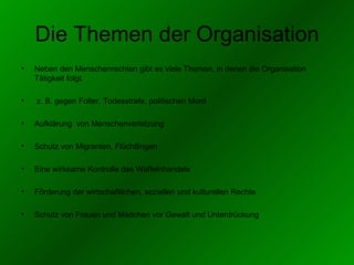Die Themen der Organisation Neben den Menschenrechten gibt es viele Themen, in denen die Organisation Tätigkeit folgt. z. B. gegen Folter, Todesstrafe, politischen Mord Aufklärung  von Menschenverletzung Schutz von Migranten, Flüchtlingen Eine wirksame Kontrolle des Waffelnhandels Förderung der wirtschaftlichen, soziellen und kulturellen Rechte Schutz von Frauen und Mädchen vor Gewalt und Unterdrückung 