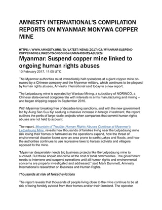 AMNESTY INTERNATIONAL'S COMPILATION
REPORTS ON MYANMAR MONYWA COPPER
MINE
HTTPS://WWW.AMNESTY.ORG/EN/LATEST/NEWS/2017/02/MYANMAR-SUSPEND-
COPPER-MINE-LINKED-TO-ONGOING-HUMAN-RIGHTS-ABUSES/
Myanmar: Suspend copper mine linked to
ongoing human rights abuses
10 February 2017, 11:05 UTC
The Myanmar authorities must immediately halt operations at a giant copper mine co-
owned by a Chinese company and the Myanmar military, which continues to be plagued
by human rights abuses, Amnesty International said today in a new report.
The Letpadaung mine is operated by Wanbao Mining, a subsidiary of NORINCO, a
Chinese state-owned conglomerate with interests in arms manufacturing and mining –
and began shipping copper in September 2016.
With Myanmar breaking free of decades-long sanctions, and with the new government
led by Aung San Suu Kyi seeking a massive increase in foreign investment, the report
outlines the perils of large-scale projects when companies that commit human rights
abuses are not held to account.
The report, Mountain of Trouble: Human Rights Abuses Continue at Myanmar’s
Letpadaung Mine, reveals how thousands of families living near the Letpadaung mine
risk losing their homes or farmland as the operations expand, how the threat of
environmental disaster looms over an area prone to earthquakes and floods, and how
the authorities continues to use repressive laws to harass activists and villagers
opposed to the mine.
“Myanmar desperately needs big business projects like the Letpadaung mine to
succeed. But these should not come at the cost of local communities. The government
needs to intervene and suspend operations until all human rights and environmental
concerns are properly investigated and addressed,” said Mark Dummett, Amnesty
International’s researcher on Business and Human Rights.
Thousands at risk of forced evictions
The report reveals that thousands of people living close to the mine continue to be at
risk of being forcibly evicted from their homes and/or their farmland. The operator
 