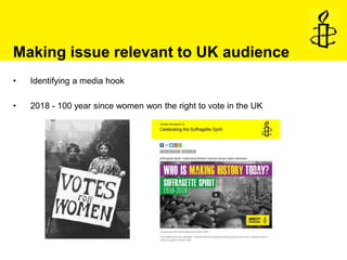 Making issue relevant to UK audience
• Identifying a media hook
• 2018 - 100 year since women won the right to vote in the...
