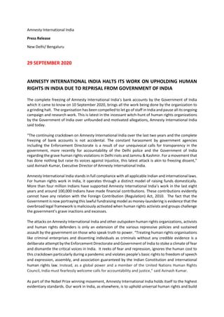 Amnesty International India
Press Release
New Delhi/ Bengaluru
29 SEPTEMBER 2020
AMNESTY INTERNATIONAL INDIA HALTS ITS WORK ON UPHOLDING HUMAN
RIGHTS IN INDIA DUE TO REPRISAL FROM GOVERNMENT OF INDIA
The complete freezing of Amnesty International India’s bank accounts by the Government of India
which it came to know on 10 September 2020, brings all the work being done by the organization to
a grinding halt. The organisation has been compelled to let go of staff in India and pause all its ongoing
campaign and research work. This is latest in the incessant witch-hunt of human rights organizations
by the Government of India over unfounded and motivated allegations, Amnesty International India
said today.
“The continuing crackdown on Amnesty International India over the last two years and the complete
freezing of bank accounts is not accidental. The constant harassment by government agencies
including the Enforcement Directorate is a result of our unequivocal calls for transparency in the
government, more recently for accountability of the Delhi police and the Government of India
regarding the grave human rights violations in Delhi riots and Jammu & Kashmir. For a movement that
has done nothing but raise its voices against injustice, this latest attack is akin to freezing dissent,”
said Avinash Kumar, Executive Director of Amnesty International India.
Amnesty International India stands in full compliance with all applicable Indian and international laws.
For human rights work in India, it operates through a distinct model of raising funds domestically.
More than four million Indians have supported Amnesty International India’s work in the last eight
years and around 100,000 Indians have made financial contributions. These contributions evidently
cannot have any relation with the Foreign Contribution (Regulation) Act, 2010. The fact that the
Government is now portraying this lawful fundraising model as money-laundering is evidence that the
overbroad legal framework is maliciously activated when human rights activists and groups challenge
the government’s grave inactions and excesses.
The attacks on Amnesty International India and other outspoken human rights organizations, activists
and human rights defenders is only an extension of the various repressive policies and sustained
assault by the government on those who speak truth to power. “Treating human rights organisations
like criminal enterprises and dissenting individuals as criminals without any credible evidence is a
deliberate attempt by the Enforcement Directorate and Government of India to stoke a climate of fear
and dismantle the critical voices in India. It reeks of fear and repression, ignores the human cost to
this crackdown particularly during a pandemic and violates people’s basic rights to freedom of speech
and expression, assembly, and association guaranteed by the Indian Constitution and international
human rights law. Instead, as a global power and a member of the United Nations Human Rights
Council, India must fearlessly welcome calls for accountability and justice,” said Avinash Kumar.
As part of the Nobel Prize winning movement, Amnesty International India holds itself to the highest
evidentiary standards. Our work in India, as elsewhere, is to uphold universal human rights and build
 