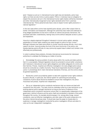 Unfinished Business
Police Accountability in Indonesia
Amnesty International June 2009 Index: 21/013/2009
1212
work.4
However as set out in international human rights law and standards, police have
rights, but there are also limits on police powers.5
Police in Indonesia have an obligation to
respect the provisions set out in the international human rights treaties ratified by Indonesia6
and other internationally recognised human rights standards which form customary
international law.7
Police personnel also have a duty to respect human rights provisions in
national legislation.8
In the rare cases where victims have reported police abuses, police often subject them to
further intimidation and harassment. Although the authorities have made some attempts to
bring alleged perpetrators to trial and to institute an internal disciplinary mechanism, the
processes have been unsatisfactory, leaving many victims without adequate access to justice
and reparations.
Impunity is deeply engrained throughout Indonesia’s criminal justice system, whereby
perpetrators of human rights violations are rarely brought to justice for their crimes.9
Although Indonesia has made some efforts to counter impunity among officials, much more
needs to be done. Impunity erodes the trust of the local community in the police, and
thereby deprives police officials of a key community support base to detect and combat crime
effectively and professionally.
In order to address these problems, Amnesty International recommends the Indonesian
authorities to undertake the following as a matter of priority:
„ Acknowledge the serious problem of police abuse within the country and state publicly
that it is unacceptable. Relevant legislation should be amended to ensure better compliance
with Indonesia’s international human rights obligations and better safeguards for victims and
their families. Prompt, impartial and effective investigation into every alleged police abuse
should be conducted as a matter of priority. Those found responsible should be brought to
justice in proceedings which meet international standards of fairness, and the victims should
be granted reparations;
„ Review the current accountability system to deal with suspected human rights violations
by police officials. In particular, the internal system for submitting and processing
complaints of police abuse should be reviewed to ensure that investigations into police
misconduct are prompt, impartial and independent;
„ Set up an independent police complaints mechanism that can receive and deal with
complaints from the public. This task could be undertaken either by a new mechanism or an
existing external police oversight mechanism as long as the terms of reference of this
independent police complaints mechanism ensure that it is operationally independent of the
government, political influence and the police itself and accessible to members of the public
throughout the country. Its mandate should empower it to, among other things, receive
complaints; carry out effective investigations; and refer cases to the public prosecutor or to
the police internal disciplinary body. It should also have the power to choose when to
supervise or manage investigations conducted by police investigation officers and when to
carry out its own independent investigations.
 