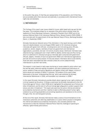 Unfinished Business
Police Accountability in Indonesia
Amnesty International June 2009 Index: 21/013/2009
1414
to the public they serve; 2) that they are representative of the population; and 3) that they
are accountable within their structure and externally in accordance with international human
rights law and standards.
1.2 METHODOLOGY
The findings of this report cover issues related to human rights based policing over the last
five years. This timeframe allows for an overview of the police reform process under the
leadership of Susilo Bambang Yudhoyono, Indonesia’s President (from 2004) and of the
previous National Head of the Indonesian National Police, General Sutanto (2005-2008). It
also coincides with the appointment of the new National Head of Police, Bambang Hendarso
Danuri, in September 2008.15
Amnesty International obtained some of the information in the report during a visit to West
Java and Jakarta between June and August 2008, based on 62 individual and group
interviews with government officials, including senior and mid-ranking police officials;
academics; donors; lawyers; members of local non-government and international
organizations; journalists; and over 110 victims of police abuse. Additional information was
obtained during a subsequent visit in April 2009 to Jakarta, Central Java and Riau during
which an additional 37 individual and group interviews were conducted with government
officials, lawyers, members of local non-government (NGO) and international organizations
and over 50 victims of police abuse. For security reasons information which could identify
those who were interviewed has been removed unless the victims asked Amnesty
International to use their real names.
The research is also based on daily news monitoring on issues related to police reform over
the last two years; extensive reading of academic and other professional publications on
police; analysis of laws and police regulations and regular contact with lawyers, victims of
police abuse and members of NGOs in Indonesia. The analysis of this report draws
extensively on the book ‘Understanding Policing’, which was published by Amnesty
International Netherlands in 2006, and translated into Indonesian in 2008.16
In this report Amnesty International provides details about ongoing human rights violations of
criminal suspects by the police. It follows a submission by Amnesty International to the UN
Committee against Torture in April 2008 which highlighted the widespread use of torture and
other-ill-treatment; and the lack of sufficient strong legal safeguards to protect suspects from
torture and other ill-treatment.17
The report also examines the police internal and external
accountability mechanisms and their inability to date to effectively prevent human rights
violations by punishing perpetrators and providing reparations and assistance to the victims
through a free, fair and transparent process.
At the end of the report, Amnesty International makes a series of recommendations to the
Indonesian authorities and other key stakeholders on a police reform process to strengthen
the internal and external accountability mechanisms, and considers potential new
mechanisms to help the Indonesian National Police meet the challenge of operating an
effective, rights-friendly police service.
 