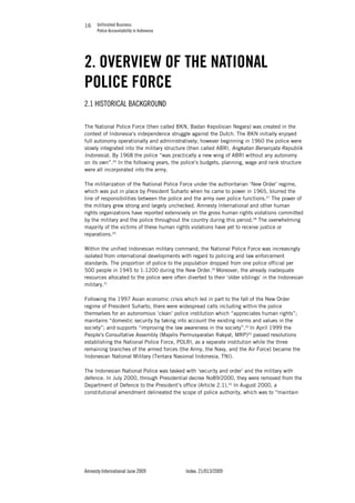 Unfinished Business
Police Accountability in Indonesia
Amnesty International June 2009 Index: 21/013/2009
1616
2. OVERVIEW OF THE NATIONAL
POLICE FORCE
2.1 HISTORICAL BACKGROUND
The National Police Force (then called BKN, Badan Kepolisian Negara) was created in the
context of Indonesia’s independence struggle against the Dutch. The BKN initially enjoyed
full autonomy operationally and administratively; however beginning in 1960 the police were
slowly integrated into the military structure (then called ABRI, Angkatan Bersenjata Republik
Indonesia). By 1968 the police “was practically a new wing of ABRI without any autonomy
on its own”.26
In the following years, the police’s budgets, planning, wage and rank structure
were all incorporated into the army.
The militarization of the National Police Force under the authoritarian ‘New Order’ regime,
which was put in place by President Suharto when he came to power in 1965, blurred the
line of responsibilities between the police and the army over police functions.27
The power of
the military grew strong and largely unchecked. Amnesty International and other human
rights organizations have reported extensively on the gross human rights violations committed
by the military and the police throughout the country during this period.28
The overwhelming
majority of the victims of these human rights violations have yet to receive justice or
reparations.29
Within the unified Indonesian military command, the National Police Force was increasingly
isolated from international developments with regard to policing and law enforcement
standards. The proportion of police to the population dropped from one police official per
500 people in 1945 to 1:1200 during the New Order.30
Moreover, the already inadequate
resources allocated to the police were often diverted to their ‘older siblings’ in the Indonesian
military.31
Following the 1997 Asian economic crisis which led in part to the fall of the New Order
regime of President Suharto, there were widespread calls including within the police
themselves for an autonomous ‘clean’ police institution which “appreciates human rights”;
maintains “domestic security by taking into account the existing norms and values in the
society”; and supports “improving the law awareness in the society”.32
In April 1999 the
People's Consultative Assembly (Majelis Permusyaratan Rakyat, MRP)33
passed resolutions
establishing the National Police Force, POLRI, as a separate institution while the three
remaining branches of the armed forces (the Army, the Navy, and the Air Force) became the
Indonesian National Military (Tentara Nasional Indonesia, TNI).
The Indonesian National Police was tasked with ‘security and order’ and the military with
defence. In July 2000, through Presidential decree No89/2000, they were removed from the
Department of Defence to the President’s office (Article 2.1).34
In August 2000, a
constitutional amendment delineated the scope of police authority, which was to “maintain
 