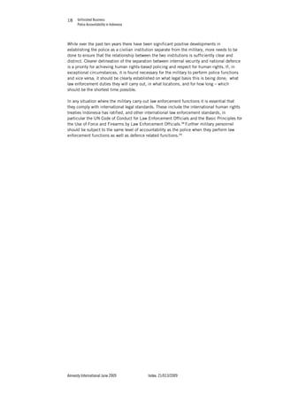 Unfinished Business
Police Accountability in Indonesia
Amnesty International June 2009 Index: 21/013/2009
1818
While over the past ten years there have been significant positive developments in
establishing the police as a civilian institution separate from the military, more needs to be
done to ensure that the relationship between the two institutions is sufficiently clear and
distinct. Clearer delineation of the separation between internal security and national defence
is a priority for achieving human rights-based policing and respect for human rights. If, in
exceptional circumstances, it is found necessary for the military to perform police functions
and vice versa, it should be clearly established on what legal basis this is being done; what
law enforcement duties they will carry out, in what locations, and for how long – which
should be the shortest time possible.
In any situation where the military carry out law enforcement functions it is essential that
they comply with international legal standards. These include the international human rights
treaties Indonesia has ratified, and other international law enforcement standards, in
particular the UN Code of Conduct for Law Enforcement Officials and the Basic Principles for
the Use of Force and Firearms by Law Enforcement Officials.38
Further military personnel
should be subject to the same level of accountability as the police when they perform law
enforcement functions as well as defence related functions.39
 