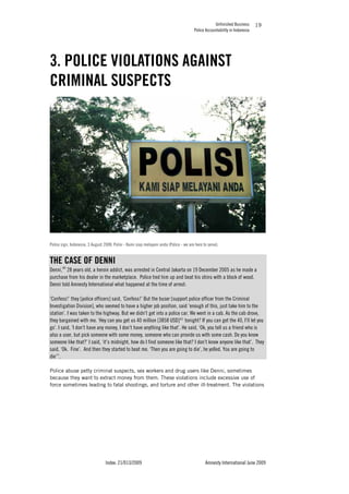 Unfinished Business
Police Accountability in Indonesia
Index: 21/013/2009 Amnesty International June 2009
19
3. POLICE VIOLATIONS AGAINST
CRIMINAL SUSPECTS
Police sign, Indonesia, 3 August 2008: Polisi - Kami siap melayani anda (Police - we are here to serve).
THE CASE OF DENNI
Denni,40
28 years old, a heroin addict, was arrested in Central Jakarta on 19 December 2005 as he made a
purchase from his dealer in the marketplace. Police tied him up and beat his shins with a block of wood.
Denni told Amnesty International what happened at the time of arrest:
‘Confess!’ they [police officers] said, ‘Confess!’ But the buser [support police officer from the Criminal
Investigation Division], who seemed to have a higher job position, said ‘enough of this, just take him to the
station’. I was taken to the highway. But we didn’t get into a police car. We went in a cab. As the cab drove,
they bargained with me. ‘Hey can you get us 40 million [3858 USD]41
tonight? If you can get the 40, I’ll let you
go’. I said, ‘I don’t have any money, I don’t have anything like that’. He said, ‘Ok, you tell us a friend who is
also a user, but pick someone with some money, someone who can provide us with some cash. Do you know
someone like that?’ I said, ‘it’s midnight, how do I find someone like that? I don’t know anyone like that’. They
said, ‘Ok. Fine’. And then they started to beat me. ‘Then you are going to die’, he yelled. You are going to
die’”.
Police abuse petty criminal suspects, sex workers and drug users like Denni, sometimes
because they want to extract money from them. These violations include excessive use of
force sometimes leading to fatal shootings, and torture and other ill-treatment. The violations
 