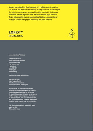 Amnesty International is a global movement of 2.2 million people in more than
150 countries and territories who campaign to end grave abuses of human rights.
Our vision is for every person to enjoy all the rights enshrined in the Universal
Declaration of Human Rights and other international human rights standards.
We are independent of any government, political ideology, economic interest
or religion – funded mainly by our membership and public donations.
Amnesty International Publications
First published in 2009 by
Amnesty International Publications
International Secretariat
Peter Benenson House
1 Easton Street
London WC1X 0DW
United Kingdom
www.amnesty.org
© Amnesty International Publications 2009
Index: ASA 21/013/2009
Original language: English
Printed by Amnesty International,
International Secretariat, United Kingdom
All rights reserved. This publication is copyright, but
may be reproduced by any method without fee for advocacy,
campaigning and teaching purposes, but not for resale.
The copyright holders request that all such use be registered
with them for impact assessment purposes. For copying in
any other circumstances, or for re-use in other publications,
or for translation or adaptation, prior written permission must
be obtained from the publishers, and a fee may be payable.
Cover photo: Indonesian police on parade, Monas Square,
Jakarta, July 2008
© Amnesty International
 