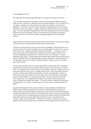 Unfinished Business
Police Accountability in Indonesia
Index: 21/013/2009 Amnesty International June 2009
21
will be targeted and killed.
One repeat offender described what happened to his friend at the hands of the police:
“I was a robber from way back. I’ve been in and out of Cipinang (East Jakarta prison) my
whole life. But, I found out in 2005 that I was TO [a repeat offender]. I’m on my last life. If I
do it again, it’s game over. They’ll shoot me and throw me somewhere, on the side of a
highway or in the forest…My friend, Ronnie, was DPO [a repeat offender] too. He’d been in
and out of jail with me for years … Anyway, they told his family that Ronnie wasn’t to steal
again. Turns out they weren’t kidding. Ronnie didn’t care enough about his life, and honestly,
what else could he do but steal? They found him last year at the Cakung toll road with a
bullet in his belly. Pos Kota [a local Jakarta newspaper] reported it as an unidentified
corpse.”45
Another witness recounted his own experience when he was brought to his local police station
in Banten province in January 2005. He was 14 years old at the time:
“My friend’s name was Iwan. He was 20 and he was my neighbour. We were very close. He
was just a street kid. He had no parents or job, so he stole wallets. He often went in and out
of jail. While I was in detention at Polres [District Police Station] … he came in as well. It
was his fourth time. On the seventh day in detention, five buser [support staff from the
Criminal Investigation Division] took him. They took him at 1am. They said, ‘I’m sick of
seeing your face, get out’. He was handcuffed and taken away. He was shot at the back of the
Polres. I heard the shots. This had always been the place of execution. I heard the sound of
the shot and I knew it was my friend. I knew he was dead. I knew he didn’t run, like they
said. They killed him.
At 3am, he was returned to the cell. There were bullets in his head and chest, at the back. I
saw the holes. They had used a small pistol. We were told to mop up the blood. The police
said, ‘if you bolak balik [go in and out of jail] this will happen to you too’. We were silent. The
proof was right there in front of us. At midday, they took him. I don’t know where they took
his body. I think he wasn’t taken to the hospital. I think he just disappeared. He had no
family. This is why they could do this to him. While I was in the adult prison, many people
told me that this happens to criminals that bolak-balik. They say that they are shot and
thrown into the sea. I am scared that this happens to my friends. The accused are still
human. We have to be treated like humans… This is the first time I have ever told this story.
I wanted report it, but to who? I could only tell it to my cell mates, but what’s the point of
that?”46
Amnesty International’s monitoring of the Indonesian media revealed that between April
2008 and April 2009 there were at least 76 firearm incidents involving the police and
criminal suspects. At least 49 people, including two police officials,47
were killed by firearms
during these incidents and over 60 criminal suspects were injured. The reports indicated that
in many cases the criminal suspects were shot during arrest after the police had fired warning
shots and/or because police said that they were trying to escape. They appeared to be
involved in petty crimes, mostly theft. There was in most cases no mention in the media
reports that the criminal suspects used or threatened violence against police officials or other
 