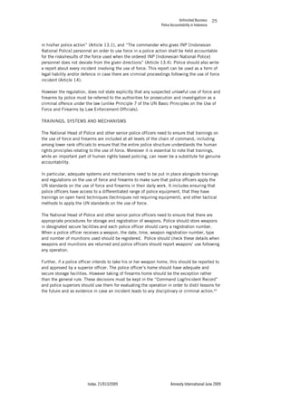 Unfinished Business
Police Accountability in Indonesia
Index: 21/013/2009 Amnesty International June 2009
25
in his/her police action” (Article 13.1), and “The commander who gives INP [Indonesian
National Police] personnel an order to use force in a police action shall be held accountable
for the risks/results of the force used when the ordered INP [Indonesian National Police]
personnel does not deviate from the given directions” (Article 13.4). Police should also write
a report about every incident involving the use of force. This report can be used as a form of
legal liability and/or defence in case there are criminal proceedings following the use of force
incident (Article 14).
However the regulation, does not state explicitly that any suspected unlawful use of force and
firearms by police must be referred to the authorities for prosecution and investigation as a
criminal offence under the law (unlike Principle 7 of the UN Basic Principles on the Use of
Force and Firearms by Law Enforcement Officials).
TRAININGS, SYSTEMS AND MECHANISMS
The National Head of Police and other senior police officers need to ensure that trainings on
the use of force and firearms are included at all levels of the chain of command, including
among lower rank officials to ensure that the entire police structure understands the human
rights principles relating to the use of force. Moreover it is essential to note that trainings,
while an important part of human rights based policing, can never be a substitute for genuine
accountability.
In particular, adequate systems and mechanisms need to be put in place alongside trainings
and regulations on the use of force and firearms to make sure that police officers apply the
UN standards on the use of force and firearms in their daily work. It includes ensuring that
police officers have access to a differentiated range of police equipment, that they have
trainings on open hand techniques (techniques not requiring equipment), and other tactical
methods to apply the UN standards on the use of force.
The National Head of Police and other senior police officers need to ensure that there are
appropriate procedures for storage and registration of weapons. Police should store weapons
in designated secure facilities and each police officer should carry a registration number.
When a police officer receives a weapon, the date, time, weapon registration number, type
and number of munitions used should be registered. Police should check these details when
weapons and munitions are returned and police officers should report weapons’ use following
any operation.
Further, if a police officer intends to take his or her weapon home, this should be reported to
and approved by a superior officer. The police officer’s home should have adequate and
secure storage facilities. However taking of firearms home should be the exception rather
than the general rule. These decisions must be kept in the “Command Log/Incident Record”
and police superiors should use them for evaluating the operation in order to distil lessons for
the future and as evidence in case an incident leads to any disciplinary or criminal action.63
 