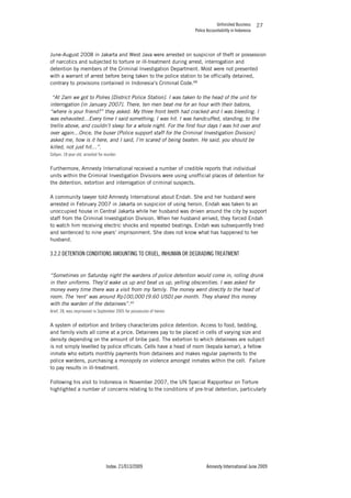 Unfinished Business
Police Accountability in Indonesia
Index: 21/013/2009 Amnesty International June 2009
27
June-August 2008 in Jakarta and West Java were arrested on suspicion of theft or possession
of narcotics and subjected to torture or ill-treatment during arrest, interrogation and
detention by members of the Criminal Investigation Department. Most were not presented
with a warrant of arrest before being taken to the police station to be officially detained,
contrary to provisions contained in Indonesia’s Criminal Code.68
“At 2am we got to Polres [District Police Station]. I was taken to the head of the unit for
interrogation [in January 2007]. There, ten men beat me for an hour with their batons,
“where is your friend?” they asked. My three front teeth had cracked and I was bleeding. I
was exhausted…Every time I said something, I was hit. I was handcuffed, standing, to the
trellis above, and couldn’t sleep for a whole night. For the first four days I was hit over and
over again…Once, the buser [Police support staff for the Criminal Investigation Division]
asked me, how is it here, and I said, I’m scared of being beaten. He said, you should be
killed, not just hit…”.
Sofyan, 18 year old, arrested for murder.
Furthermore, Amnesty International received a number of credible reports that individual
units within the Criminal Investigation Divisions were using unofficial places of detention for
the detention, extortion and interrogation of criminal suspects.
A community lawyer told Amnesty International about Endah. She and her husband were
arrested in February 2007 in Jakarta on suspicion of using heroin. Endah was taken to an
unoccupied house in Central Jakarta while her husband was driven around the city by support
staff from the Criminal Investigation Division. When her husband arrived, they forced Endah
to watch him receiving electric shocks and repeated beatings. Endah was subsequently tried
and sentenced to nine years’ imprisonment. She does not know what has happened to her
husband.
3.2.2 DETENTION CONDITIONS AMOUNTING TO CRUEL, INHUMAN OR DEGRADING TREATMENT
“Sometimes on Saturday night the wardens of police detention would come in, rolling drunk
in their uniforms. They’d wake us up and beat us up, yelling obscenities. I was asked for
money every time there was a visit from my family. The money went directly to the head of
room. The ‘rent’ was around Rp100,000 [9.60 USD] per month. They shared this money
with the warden of the detainees”.69
Arief, 28, was imprisoned in September 2005 for possession of heroin.
A system of extortion and bribery characterizes police detention. Access to food, bedding,
and family visits all come at a price. Detainees pay to be placed in cells of varying size and
density depending on the amount of bribe paid. The extortion to which detainees are subject
is not simply levelled by police officials. Cells have a head of room (kepala kamar), a fellow
inmate who extorts monthly payments from detainees and makes regular payments to the
police wardens, purchasing a monopoly on violence amongst inmates within the cell. Failure
to pay results in ill-treatment.
Following his visit to Indonesia in November 2007, the UN Special Rapporteur on Torture
highlighted a number of concerns relating to the conditions of pre-trial detention, particularly
 