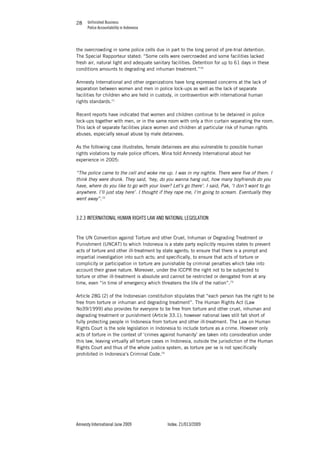 Unfinished Business
Police Accountability in Indonesia
Amnesty International June 2009 Index: 21/013/2009
2828
the overcrowding in some police cells due in part to the long period of pre-trial detention.
The Special Rapporteur stated: “Some cells were overcrowded and some facilities lacked
fresh air, natural light and adequate sanitary facilities. Detention for up to 61 days in these
conditions amounts to degrading and inhuman treatment.”70
Amnesty International and other organizations have long expressed concerns at the lack of
separation between women and men in police lock-ups as well as the lack of separate
facilities for children who are held in custody, in contravention with international human
rights standards.71
Recent reports have indicated that women and children continue to be detained in police
lock-ups together with men, or in the same room with only a thin curtain separating the room.
This lack of separate facilities place women and children at particular risk of human rights
abuses, especially sexual abuse by male detainees.
As the following case illustrates, female detainees are also vulnerable to possible human
rights violations by male police officers. Mina told Amnesty International about her
experience in 2005:
“The police came to the cell and woke me up. I was in my nightie. There were five of them. I
think they were drunk. They said, ‘hey, do you wanna hang out, how many boyfriends do you
have, where do you like to go with your lover? Let’s go there’. I said, Pak, ‘I don’t want to go
anywhere. I’ll just stay here’. I thought if they rape me, I’m going to scream. Eventually they
went away”.72
3.2.3 INTERNATIONAL HUMAN RIGHTS LAW AND NATIONAL LEGISLATION
The UN Convention against Torture and other Cruel, Inhuman or Degrading Treatment or
Punishment (UNCAT) to which Indonesia is a state party explicitly requires states to prevent
acts of torture and other ill-treatment by state agents; to ensure that there is a prompt and
impartial investigation into such acts; and specifically, to ensure that acts of torture or
complicity or participation in torture are punishable by criminal penalties which take into
account their grave nature. Moreover, under the ICCPR the right not to be subjected to
torture or other ill-treatment is absolute and cannot be restricted or derogated from at any
time, even “in time of emergency which threatens the life of the nation”.73
Article 28G (2) of the Indonesian constitution stipulates that “each person has the right to be
free from torture or inhuman and degrading treatment”. The Human Rights Act (Law
No39/1999) also provides for everyone to be free from torture and other cruel, inhuman and
degrading treatment or punishment (Article 33.1); however national laws still fall short of
fully protecting people in Indonesia from torture and other ill-treatment. The Law on Human
Rights Court is the sole legislation in Indonesia to include torture as a crime. However only
acts of torture in the context of ‘crimes against humanity’ are taken into consideration under
this law, leaving virtually all torture cases in Indonesia, outside the jurisdiction of the Human
Rights Court and thus of the whole justice system, as torture per se is not specifically
prohibited in Indonesia’s Criminal Code.74
 