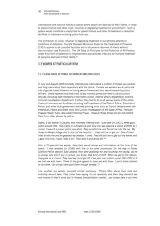 Unfinished Business
Police Accountability in Indonesia
Amnesty International June 2009 Index: 21/013/2009
3030
international and national bodies to places where people are deprived of their liberty, in order
to prevent torture and other cruel, inhuman or degrading treatment or punishment”. Such a
system would constitute a useful tool to prevent torture and other ill-treatment in detention
facilities in Indonesia including police lock-ups.
The prohibition on cruel, inhuman or degrading treatment or punishment extends to
conditions of detention. The UN Standard Minimum Rules for the Treatment of Prisoners
(1955) applies to all custodial facilities and to all persons deprived of liberty without
discrimination (see Rule 6(1)). The UN Body of Principles for the Protection of All Persons
under Any Form of Detention or Imprisonment also provides inter alia for humane treatment
of everyone deprived of their liberty.82
3.3 WOMEN AT PARTICULAR RISK
3.3 1 SEXUAL ABUSE OF FEMALE SEX WORKERS AND DRUG USERS
In July and August 2008 Amnesty International interviewed a number of female sex workers
and drug users about their experience with the police. Female sex workers are at particular
risk of gender based violence including sexual harassment and sexual assault by police
officers. Some reported that they have to pay monthly protection fees to various police
officials including staff members of the traffic police, internal affairs department, and the
criminal investigation department. Further, they had to do so at various levels of the police
chain of command and localities including staff members of the District Police, Sub-district
Police, and other local government auxiliary policing units such as Trantib (Ketentraman dan
Ketertiban, Peace and Order Unit) and Civilian Investigators of the State (PPNS, Penyidik
Pegawai Negeri Sipil, also called Pamong Praja). However these bribes did do not protect
them from other abuses by police.
Ratna, a sex worker in Jakarta, told Amnesty International: “Last year [in 2007], three guys
came around here. They came in a private car and only one was wearing a police uniform so I
reckon it wasn’t a proper police operation. They arrested me and forced me into the car. We
drove to Melayu village and in front of the hospital … they told me to get out. One of them
tried to kiss me and he grabbed my breasts. I cried. They he told me to get out my wallet and
I gave it to him. I said, ‘take it all’. They took it and drove off.”83
Dita, a 21-year-old sex worker, described sexual abuse and intimidation at the time of her
arrest: “I was arrested [in 2006] with five or six other prostitutes. On the way to Polres
[District Police station] East Jakarta, they were grabbing me and touching me saying, you’re
so young, why aren’t you in school, you know, that kind of stuff. When we got to the station,
they gave us a choice. They said we could get off if we paid one million rupiah [96 USD] or if
we had sex with them. Three of the girls agreed to have sex with them. I point blank refused
to do either. Our pimps have paid them enough already”.84
Lita, another sex worker, provided similar testimony: “Police often abuse their rank and
authority around here. They come here saying it’s an operation and then they demand sex
and money or they’ll send you to Kedoya [rehabilitation centre] …our pimps take a cut from
 