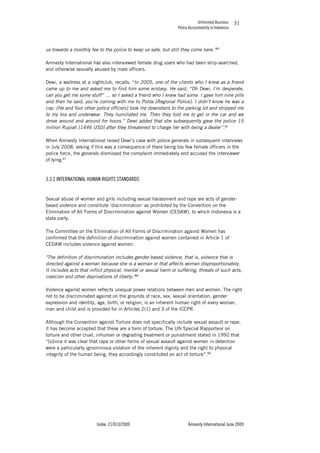 Unfinished Business
Police Accountability in Indonesia
Index: 21/013/2009 Amnesty International June 2009
31
us towards a monthly fee to the police to keep us safe, but still they come here.”85
Amnesty International has also interviewed female drug users who had been strip-searched,
and otherwise sexually abused by male officers.
Dewi, a waitress at a nightclub, recalls: “In 2005, one of the clients who I knew as a friend
came up to me and asked me to find him some ecstasy. He said, “Oh Dewi, I’m desperate,
can you get me some stuff” … so I asked a friend who I knew had some. I gave him nine pills
and then he said, you’re coming with me to Polda [Regional Police]. I didn’t know he was a
cop. [He and four other police officers] took me downstairs to the parking lot and stripped me
to my bra and underwear. They humiliated me. Then they told me to get in the car and we
drove around and around for hours.” Dewi added that she subsequently gave the police 15
million Rupiah [1446 USD] after they threatened to charge her with being a dealer”.86
When Amnesty International raised Dewi’s case with police generals in subsequent interviews
in July 2008, asking if this was a consequence of there being too few female officers in the
police force, the generals dismissed the complaint immediately and accused the interviewer
of lying.87
3.3.2 INTERNATIONAL HUMAN RIGHTS STANDARDS
Sexual abuse of women and girls including sexual harassment and rape are acts of gender-
based violence and constitute ‘discrimination’ as prohibited by the Convention on the
Elimination of All Forms of Discrimination against Women (CEDAW), to which Indonesia is a
state party.
The Committee on the Elimination of All Forms of Discrimination against Women has
confirmed that the definition of discrimination against women contained in Article 1 of
CEDAW includes violence against women:
"The definition of discrimination includes gender-based violence, that is, violence that is
directed against a woman because she is a woman or that affects women disproportionately.
It includes acts that inflict physical, mental or sexual harm or suffering, threats of such acts,
coercion and other deprivations of liberty."88
Violence against women reflects unequal power relations between men and women. The right
not to be discriminated against on the grounds of race, sex, sexual orientation, gender
expression and identity, age, birth, or religion, is an inherent human right of every woman,
man and child and is provided for in Articles 2(1) and 3 of the ICCPR.
Although the Convention against Torture does not specifically include sexual assault or rape,
it has become accepted that these are a form of torture. The UN Special Rapporteur on
torture and other cruel, inhuman or degrading treatment or punishment stated in 1992 that
“[s]ince it was clear that rape or other forms of sexual assault against women in detention
were a particularly ignominious violation of the inherent dignity and the right to physical
integrity of the human being, they accordingly constituted an act of torture”.89
 