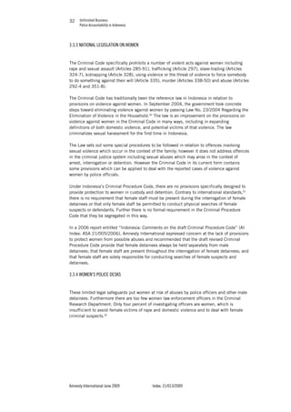Unfinished Business
Police Accountability in Indonesia
Amnesty International June 2009 Index: 21/013/2009
3232
3.3.3 NATIONAL LEGISLATION ON WOMEN
The Criminal Code specifically prohibits a number of violent acts against women including
rape and sexual assault (Articles 285-91), trafficking (Article 297), slave-trading (Articles
324-7), kidnapping (Article 328), using violence or the threat of violence to force somebody
to do something against their will (Article 335), murder (Articles 338-50) and abuse (Articles
292-4 and 351-8).
The Criminal Code has traditionally been the reference law in Indonesia in relation to
provisions on violence against women. In September 2004, the government took concrete
steps toward eliminating violence against women by passing Law No. 23/2004 Regarding the
Elimination of Violence in the Household.90
The law is an improvement on the provisions on
violence against women in the Criminal Code in many ways, including in expanding
definitions of both domestic violence, and potential victims of that violence. The law
criminalizes sexual harassment for the first time in Indonesia.
The Law sets out some special procedures to be followed in relation to offences involving
sexual violence which occur in the context of the family; however it does not address offences
in the criminal justice system including sexual abuses which may arise in the context of
arrest, interrogation or detention. However the Criminal Code in its current form contains
some provisions which can be applied to deal with the reported cases of violence against
women by police officials.
Under Indonesia’s Criminal Procedure Code, there are no provisions specifically designed to
provide protection to women in custody and detention. Contrary to international standards,91
there is no requirement that female staff must be present during the interrogation of female
detainees or that only female staff be permitted to conduct physical searches of female
suspects or defendants. Further there is no formal requirement in the Criminal Procedure
Code that they be segregated in this way.
In a 2006 report entitled “Indonesia: Comments on the draft Criminal Procedure Code” (AI
Index: ASA 21/005/2006), Amnesty International expressed concern at the lack of provisions
to protect women from possible abuses and recommended that the draft revised Criminal
Procedure Code provide that female detainees always be held separately from male
detainees; that female staff are present throughout the interrogation of female detainees; and
that female staff are solely responsible for conducting searches of female suspects and
detainees.
3.3.4 WOMEN’S POLICE DESKS
These limited legal safeguards put women at risk of abuses by police officers and other male
detainees. Furthermore there are too few women law enforcement officers in the Criminal
Research Department. Only four percent of investigating officers are women, which is
insufficient to assist female victims of rape and domestic violence and to deal with female
criminal suspects.92
 