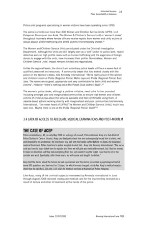 Unfinished Business
Police Accountability in Indonesia
Index: 21/013/2009 Amnesty International June 2009
33
Police pilot programs specializing in women victims have been operating since 1999.
The police currently run more than 300 Women and Children Service Units (UPPA, Unit
Pelayanan Perempuan dan Anak, The Women & Children’s Service Unit) or ‘women's desks’
throughout Indonesia where female officers receive reports from women and child victims of
sexual assault and/or trafficking and where victims find temporary shelter.93
The Women and Children Service Units are situated under the Criminal Investigation
Department. Although the Units are still largely seen as a ‘soft’ sector for police work, recent
detective work on high profile cases such as human trafficking and the eagerness of foreign
donors to engage with the units, have increased their profile. Nonetheless, Women and
Children Service Units’ impact remains limited and regionalized.
Unlike the regional levels, the district and subsidiary police levels still face a severe lack of
qualified personnel and resources. A community lawyer that has worked closely with the
police on the Women’s desks, told Amnesty International: “We’re really proud of the women
and children’s room at Polda [Regional Police] Metro Jaya and Polda [Regional Police] East
Java. The rooms are so great, appropriate and very comfortable for both child and women
victims”. However “there’s nothing yet at the Polsek [Sub-district] level”.94
The women’s police desks, although a positive initiative, need to be further promoted
including amongst poor and marginalised communities to ensure that women and children
victims of crimes know about the services available and feel comfortable using them. A
Jakarta-based activist working directly with marginalized and poor communities told Amnesty
International, “I’ve never heard of UPPA [The Women and Children Service Units], much less
seen one. Maybe there is one at the Polda [Regional Police] level?”95
3.4 LACK OF ACCESS TO ADEQUATE MEDICAL EXAMINATIONS AND POST-MORTEM
THE CASE OF ACEP
Police arrested Acep, 42, in early May 2008 on a charge of assault. Police detained Acep at a Sub-District
Police Station in Central Jakarta. Acep said that police beat him and subsequently forced him to stand, wet
and stripped to his underwear, for nine hours in a cell with his hands cuffed behind his back. He requested
medical treatment. Police took him to police hospital Kramat Jati. Acep told Amnesty International: “The nurse
said you have to buy a ticket here to register and then we will give you medical treatment, but I had no money.
I’d been in detention and they took everything from me, so I couldn’t buy the ticket. I just had to sit in the
corridor and wait. Eventually, after three hours, my wife came and bought the ticket.”
Acep told the doctor about the torture he had experienced and the doctor prescribed a psychological test of
some 500 questions and bed-rest for 15 days, for which he was charged a daily fee. Acep’s medical receipts
show that he paid Rp 1,200,000 [115 USD] for medical services at Kramat Jati Police Hospital.
Like Acep, many of the criminal suspects interviewed by Amnesty International in June
through August 2008 received inadequate medical care for the injuries they received as a
result of torture and other ill treatment at the hands of the police.
 