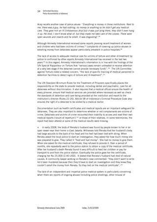 Unfinished Business
Police Accountability in Indonesia
Amnesty International June 2009 Index: 21/013/2009
3434
Acep recalls another case of police abuse: “Everything is money in those institutions. Next to
me, there was a guy, he had nothing, no money or anything so he didn’t get any medical
care. They gave him an IV [intravenous drip] but it was just lying there, they didn’t even hang
it up. He died, I don’t know what of, but they made me take care of the corpse. There were
open wounds and insects and he smelt. It was disgusting”.96
Although Amnesty International received some reports praising recent treatment of women
and children who had been victims of crimes,97
complaints of covering up police abuses or
extorting money from detainees appear particularly prevalent in police hospitals.98
The lack of access to adequate medical care for victims of torture and other ill-treatment by
police is confirmed by other reports Amnesty International has received in the last two
years.99
In this regard, Amnesty International’s information is in line with the findings of the
UN Special Rapporteur on Torture that “serious cases remain untreated or receive attention
at a very late stage if the detainee cannot provide necessary funds”.100
The UN Committee
against Torture noted a related concern, “the lack of specific training of medical personnel in
detention facilities to detect signs of torture and ill-treatment”.101
The UN Standard Minimum Rules for the Treatment of Prisoners specifically places the
responsibility on the state to provide medical, including dental and psychiatric, care for all
detainees without discrimination. It also requires that a medical officer ensure the health of
every prisoner, ensure that medical services are provided where necessary as well as check
the standards of detention and care being provided at the institution and report to the
institution’s director (Rules 22-26). Article 58 of Indonesia’s Criminal Procedure Code also
ensures the right of a detainee to be visited by a medical doctor.
Documentation such as health certificates and medical reports are an important safeguard for
detainees. They are also important to determine whether or not complainants are victims of
crime. Detainees and victims of crime recounted their inability to access and read their own
medical reports (‘visum et repertum’) 102
or those of their relatives. In some testimonies, the
report had been altered or some of the medical results were missing.
„ In early 2008, the body of Renata’s husband was found by people known to her in an
open sewer near their home in East Jakarta. Witnesses told Renata that her husband’s body
had large wounds to the back of his head and his feet had been tied with string. When
Renata asked the local police to start an investigation, they asked her how much money she
was prepared to give. They called it “food and fuel money”. She had no money to give them.
When she asked for the medical certificate, they refused to provide it. Over a period of
months, she repeatedly went to the police station to obtain a copy of the medical certificate.
After her husband’s death Renata found it very difficult to feed her children or pay for
transport to and from the police station. Eventually the police gave her the certificate,
charging her Rp 25,000 (2.40 USD). It stated that Renata’s husband had died of natural
causes. A community lawyer working on Renata’s case commented: “they didn’t want to write
he’d been murdered because then they’d have to start an investigation and they knew they
couldn’t extort the money from Renata. So they lied on the medical certificate”.103
The lack of an independent and impartial police medical system is particularly concerning
when there are reports of ongoing abuses including police shootings, other misuse of
 