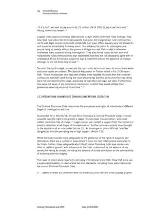Unfinished Business
Police Accountability in Indonesia
Amnesty International June 2009 Index: 21/013/2009
3636
“If it’s theft, we have to pay around Rp 25 million (2414 USD) to get to see the client.”
Adung, community lawyer.109
Lawyers interviewed by Amnesty International in April 2009 confirmed these findings. They
described how police told criminal suspects from poor and marginalised rural communities
not to seek legal counsel as it could complicate their case. Often, lawyers were not allowed to
visit suspects immediately following arrest, thus allowing the police to interrogate rural
people living in poverty without the presence of legal counsel. Police beat or otherwise
mistreated many suspects during interrogation. They also forced suspects from poor and
marginalised rural communities to sign statements that they did not necessarily agree with or
understand. Police forced one suspect to sign a statement without the presence of a lawyer
although he did not know how to read.110
Denial of the right to legal counsel and the right not to be tortured leads to unfair trials where
additional rights are violated. The Special Rapporteur on Torture noted in his 2008 report
that: “Those interlocutors who had been already tried reported in unison that their coerced
confessions had been used during the court proceedings and that objections they had raised
were not considered by the judge, prosecutor or even their own legal aid clerk. Furthermore,
they were not aware of any complaints mechanism to which they could address their
grievances expecting any kind of outcome.” 111
3.3.2 INTERNATIONAL HUMAN RIGHTS STANDARDS AND NATIONAL LEGISLATION
The Criminal Procedure Code determines the procedures and rights of individuals at different
stages of investigation and trial.
As provided for in Articles 54, 55 and 56 of Indonesia’s Criminal Procedure Code, criminal
suspects have the right to be granted a lawyer ‘at every level of examination’, and under
certain conditions free of charge.112
Legal counsel can contact a suspect from ‘the moment of
arrest or detention at all stages of the examination’. Further criminal suspects have the right
to the assistance of an interpreter (Article 53). As investigators, police officials ‘shall be
obligated to hold the prevailing law in high respect’ (Article 7.3).
While the Code provides many safeguards for the protection of the rights of suspects and
defendants, there are a number of areas where it does not meet international standards for
fair trials. Further, those safeguards which the Criminal Procedure Code does contain are
often in practice ignored, with adherence to the Code undermined by the absence of any
penalty for failing to comply, including the absence of a clear prohibition on the admissibility
of evidence obtained illegally.
The cases of police abuse reported to Amnesty International since 2007 show that there was
a widespread violation of international fair trial standards, including those prescribed under
the current Criminal Procedure Code:
„ Letters of arrest and detention were not shown by police officers to the suspect or given
 