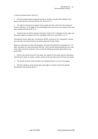 Unfinished Business
Police Accountability in Indonesia
Index: 21/013/2009 Amnesty International June 2009
37
to family members (Article 18 & 21);
„ Criminal suspects were not granted access to counsel, and were often advised not to
seek counsel by police officers (Articles 54, 56 and 57.1);
„ The right for Counsel to be present and to speak with their client from the moment of
arrest or detention, at all stages of the proceedings and at any time in the interest of the case
were violated (Articles 69 & 70.1);
„ Suspects were not able to provide information freely to the investigator or the judge, and
they were subject to pressure from the investigator (Article 52, and Article 117.1).
International human rights law, including the ICCPR, provides for fair, transparent, humane
and judicially monitored treatment of persons deprived of their liberty.
Based on these laws and other UN standards, Amnesty International has developed the “10
Basic Standards for Law Enforcement Officials” which provide detailed guidelines as to how
these rights should be protected. They include the following standards applicable during
arrest itself:
„ Police must record the time of the arrest, the reasons for the arrest, precise information
identifying the place of custody, and the identity of the law enforcement officials concerned;
„ The records must be communicated to the detained person or to his or her lawyer;
„ Officials making an arrest should wear name tags or numbers and should identify
themselves to the arrested person.113
 