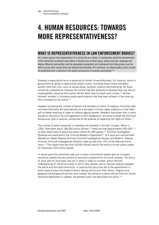 Unfinished Business
Police Accountability in Indonesia
Amnesty International June 2009 Index: 21/013/2009
3838
4. HUMAN RESOURCES: TOWARDS
MORE REPRESENTATIVENESS?
WHAT IS REPRESENTATIVENESS IN LAW ENFORCEMENT BODIES?
For a police agency to be representative of a community as a whole, its membership should be representative
of the community according to key criteria, including race or ethnic group, women and men, language and
religion. Minority communities must be adequately represented, and individuals from these groups must be
able to pursue their careers fairly and without discrimination. At a minimum, an internal police culture should
be established that is sensitive to the needs and concerns of minority communities.114
Diversity in every police force is essential to combat crimes effectively. For instance, police in
general tend to ignore or deprioritize certain crimes, including those crimes that affect
women more than men, such as sexual abuse, domestic violence and trafficking. All these
crimes are underpoliced, because the victims may feel ashamed or because they may fear an
unsympathetic response from police officers when they do report such crimes.115
Women
domestic workers in Indonesia rarely report violence that they have suffered in the home by
their employers to the police.116
However increasing the number of women and members of ethnic or religious minorities does
not mean that there will automatically be a decrease in human rights violations or that there
will be better reporting of cases of violence against women. Research has shown that in some
situations new police recruits regardless of their background, are quick to adopt the dominant
behavioural code in practice, sometimes at the expense of respecting the rights of others.117
The number of police personnel in Indonesia has doubled in the last 15 years. While in
1992, there were about 180,000 police officers,118
there are now approximately 400,000.119
In other words there is about one police officer for 585 people.120
Criminal Investigators
(Reserse) who work within the Criminal Research Department121
at a local and national level
(Bareskrim, Badan Reserse Kriminal, Criminal Investigations Bureau and Reskrim, Reserse
Kriminal, Criminal Investigations Division) make up less than 10% of the National Police
force.122
This means that less than 40,000 officers service the entire criminal justice needs
of Indonesia’s 234 million people.
In recent years the authorities have put in place a recruitment system with an increased
sensitivity towards the recruitment of local police personnel to suit local contexts. The policy
of ‘local jobs for local boys’ was put in place in order to increase police officials’
understanding of the local context in which they operate, and to improve relations between
the police and the local community. In practice the policy has led to the appointment in
some areas of provincial heads of police, taking into account their ethnic, religious and
geographical background and the local context. According to a police official from the human
resources department in Jakarta, the general public has welcomed this policy.123
 
