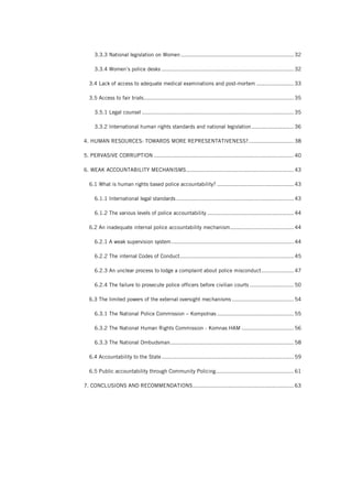 3.3.3 National legislation on Women ..................................................................... 32
3.3.4 Women’s police desks ................................................................................. 32
3.4 Lack of access to adequate medical examinations and post-mortem ....................... 33
3.5 Access to fair trials............................................................................................ 35
3.5.1 Legal counsel ............................................................................................. 35
3.3.2 International human rights standards and national legislation.......................... 36
4. HUMAN RESOURCES: TOWARDS MORE REPRESENTATIVENESS?............................ 38
5. PERVASIVE CORRUPTION ...................................................................................... 40
6. WEAK ACCOUNTABILITY MECHANISMS.................................................................. 43
6.1 What is human rights based police accountability? ............................................... 43
6.1.1 International legal standards ........................................................................ 43
6.1.2 The various levels of police accountability ..................................................... 44
6.2 An inadequate internal police accountability mechanism....................................... 44
6.2.1 A weak supervision system........................................................................... 44
6.2.2 The internal Codes of Conduct...................................................................... 45
6.2.3 An unclear process to lodge a complaint about police misconduct.................... 47
6.2.4 The failure to prosecute police officers before civilian courts ........................... 50
6.3 The limited powers of the external oversight mechanisms ...................................... 54
6.3.1 The National Police Commission – Kompolnas ............................................... 55
6.3.2 The National Human Rights Commission - Komnas HAM ................................ 56
6.3.3 The National Ombudsman............................................................................ 58
6.4 Accountability to the State................................................................................. 59
6.5 Public accountability through Community Policing................................................ 61
7. CONCLUSIONS AND RECOMMENDATIONS.............................................................. 63
 