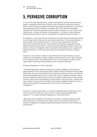 Unfinished Business
Police Accountability in Indonesia
Amnesty International June 2009 Index: 21/013/2009
4040
5. PERVASIVE CORRUPTION
In many of the cases described above, suspects interviewed by Amnesty International were
beaten or subjected to other forms of torture or other ill-treatment unless they could pay
bribes. These findings are consistent with those of the UN Special Rapporteur on Torture who
noted following his visit to Indonesia in November 2007, that “detainees interviewed
indicated that ill-treatment was used primarily to extract confession, or in the cases of drug
related crimes, to receive information on drug suppliers. In a number of cases, detainees
were offered to be spared in return for the payment of a substantial amount of money.”128
As illustrated, in some cases Amnesty International found that female sex workers paid bribes
to avoid being forced to have sex with police who arrested them. In other cases detainees in
police custody had to pay bribes to police in order to receive adequate food, bedding
facilities and access to family visits. Some reported that they were charged with a lesser
offence because they paid a bribe. In another case police attempted to extract money from a
widow to conduct an investigation after her husband’s body had been found in a gutter with
severe head wounds. In many cases police beat criminal suspects unless they could pay
bribes.
Corruption in any institution involved in law enforcement or the administration of justice
undermines the framework for respect, protection and fulfilment of human rights. Corruption
in the Indonesian police, most notably extortion from criminal suspects, has led to human
rights violations by the police when suspects cannot or refuse to pay bribes.
The Special Rapporteur on Torture noted that:
“The Special Rapporteur received numerous and consistent allegations that corruption is
deeply ingrained in the criminal justice system. Several sources indicated that at every stage,
starting from the police and the judiciary to the detention centres and prisons, corruption is a
quasi-institutionalized practice. This is of particular concern in detention situations, where it
can lead to significant discrimination in terms of conditions, notably access to food, sanitary
facilities, health care and the possibility to receive visitors. At the same time, corruption also
has an impact on how a prisoner is treated; some detainees alleged that they have to pay in
order not to be subjected to beatings upon arrival in prison and during police
interrogation”.129
Corruption in the police takes place in a context of inadequate resources allocated to some
units to conduct their work and a police culture of financial pay-back towards police
superiors.130
In his report the Special Rapporteur on Torture said further:
“Well aware of the complexity of the reasons for corruption, the Special Rapporteur notes
that the eradication of corruption which might result in discriminative practices and ill-
treatment is dependent on adequate salaries and working conditions for police officers and
prison guards.”131
 