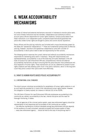 Unfinished Business
Police Accountability in Indonesia
Index: 21/013/2009 Amnesty International June 2009
43
6. WEAK ACCOUNTABILITY
MECHANISMS
A number of internal and external mechanisms now exist in Indonesia to monitor police work,
but none of these institutions has the mandate, independence and authority to hold to
account police officers responsible for human rights violations. Conspicuously absent from
these institutions is an independent public complaints board that would guarantee that
police who violate human rights are brought to justice and victims receive reparations.
Police officers and the policing institution are furnished with unique discretionary powers by
the State and ‘operational independence’.143
These are fundamental prerequisites of effective
policing. However, discretion and operational independence come with a burden of
accountability in which police need to take full responsibility for their actions.
The following section examines the current internal and external accountability mechanisms
responsible for overseeing police work in Indonesia. Along with responsiveness and
representativeness, accountability is one of the three key principles developed in the UN
Code of Conduct for Law Enforcement Officials. Comprehensive internal and external
accountability mechanisms are key to ensuring that the police become more professional and
thus respectful of human rights. These mechanisms can act as a deterrent to prevent human
rights violations and help develop public trust in the police institution, which in the long term
could help police conduct their police work more effectively.
6.1 WHAT IS HUMAN RIGHTS BASED POLICE ACCOUNTABILITY?
6.1.1 INTERNATIONAL LEGAL STANDARDS
The duty to ensure individual accountability for perpetrators of human rights violations is not
as such explicitly provided for in most of the international human rights treaties. However,
this obligation is clearly implied, for instance in Article 2(3) of the ICCPR.
The UN Code of Conduct for Law Enforcement Officials emphasises accountability to the
community as a whole, accountability to the law, internal discipline and the need for
thorough monitoring. It states:
“… like all agencies of the criminal justice system, every law enforcement agency should be
representative of and responsive and accountable to the community as a whole;
… the effective maintenance of ethical standards among law enforcement officials depends
on the existence of a well-conceived, popularly accepted and humane system of laws;
… every law enforcement agency … should be held to the duty of disciplining itself in
 