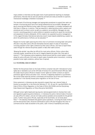 Unfinished Business
Police Accountability in Indonesia
Index: 21/013/2009 Amnesty International June 2009
45
major problem is that there are few paper trails of post-operational reporting on employee
performance. Records that do exist are patchily archived and rarely accessible to superiors.
Institutional knowledge is therefore incomplete.148
This low level of functioning managers and appropriate procedures to support their work can
hamper a functioning police force from being professional and accountable. Managers are
key to ensuring that effective human rights training is embedded in a broader framework and
that there is follow-up in practice. They are essential in detecting failure within systems and
procedures and to ensure a priori as well as a posteriori accountability. Managers are also
crucial in providing guidance to police before an operation as well as to assist the monitoring
and assessment of police afterwards. All this needs to be supported by police management.
In this regard Amnesty International welcomes recent moves towards establishing a system by
which the performance of officers can be evaluated.149
Respect for human rights spanning the entire chain of command (including lower rank police
officials) is key when police officials themselves become aware of cases of misconduct,
including possible human rights violations by other police officers, and have to report these
cases through the internal disciplinary system or take other lawful actions.
‘Blowing the whistle’ may often be difficult for most police officers. Police culture often
cherishes loyalty, sometimes at the cost of integrity towards the public (the ‘blue wall of
silence’).150
The Indonesian police leadership should ensure that the current system in place
allows for police officials of all ranks to report cases of possible police misconduct, including
possible human rights violations, without fear of reprisal.
6.2.2 THE INTERNAL CODES OF CONDUCT
Neither the Disciplinary Code nor the Code of Ethics complies fully with international human
rights law or standards such as the UN Code of Conduct for Law Enforcement Officials. Both
the Codes require police officers to respect human rights but neither contains an explicit
prohibition against torture and other cruel, inhuman or degrading treatment or punishment.
Nor do the Codes explicitly prohibit unnecessary and excessive use of force and firearms as
provided for in the recently revised police regulation on the Use of Force.
Police personnel in Indonesia are also required to respect their own internal Codes of
Conduct as provided for in the Police Act (Articles 27, 32, 34 and 35, Law No2/2002): the
Code of Ethics (Police Regulation on the Code of Ethics No7/2006) and the Disciplinary
Code (Government Regulation on Police Discipline No2/2003).
Although human rights based policing requires national governments to disclose their rules
and regulations governing police behaviour, in Indonesia the police internal Codes of Conduct
are very difficult to obtain, and are not made publicly available and accessible for the general
public. Further many police officials, especially at the local levels, do not know about
them.151
The statutory framework that governs police operations, including the Code of Ethics
and the Disciplinary Code, should be distributed to police officials throughout the chain of
command and be made accessible to the public, both in terms of availability and clarity.
 