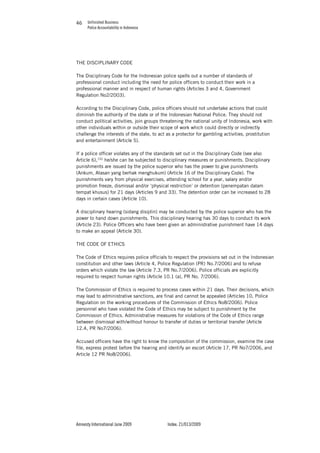 Unfinished Business
Police Accountability in Indonesia
Amnesty International June 2009 Index: 21/013/2009
4646
THE DISCIPLINARY CODE
The Disciplinary Code for the Indonesian police spells out a number of standards of
professional conduct including the need for police officers to conduct their work in a
professional manner and in respect of human rights (Articles 3 and 4, Government
Regulation No2/2003).
According to the Disciplinary Code, police officers should not undertake actions that could
diminish the authority of the state or of the Indonesian National Police. They should not
conduct political activities, join groups threatening the national unity of Indonesia, work with
other individuals within or outside their scope of work which could directly or indirectly
challenge the interests of the state, to act as a protector for gambling activities, prostitution
and entertainment (Article 5).
If a police officer violates any of the standards set out in the Disciplinary Code (see also
Article 6),152
he/she can be subjected to disciplinary measures or punishments. Disciplinary
punishments are issued by the police superior who has the power to give punishments
(Ankum, Atasan yang berhak menghukum) (Article 16 of the Disciplinary Code). The
punishments vary from physical exercises, attending school for a year, salary and/or
promotion freeze, dismissal and/or ‘physical restriction’ or detention (penempatan dalam
tempat khusus) for 21 days (Articles 9 and 33). The detention order can be increased to 28
days in certain cases (Article 10).
A disciplinary hearing (sidang disiplin) may be conducted by the police superior who has the
power to hand down punishments. This disciplinary hearing has 30 days to conduct its work
(Article 23). Police Officers who have been given an administrative punishment have 14 days
to make an appeal (Article 30).
THE CODE OF ETHICS
The Code of Ethics requires police officials to respect the provisions set out in the Indonesian
constitution and other laws (Article 4, Police Regulation (PR) No.7/2006) and to refuse
orders which violate the law (Article 7.3, PR No.7/2006). Police officials are explicitly
required to respect human rights (Article 10.1 (a), PR No. 7/2006).
The Commission of Ethics is required to process cases within 21 days. Their decisions, which
may lead to administrative sanctions, are final and cannot be appealed (Articles 10, Police
Regulation on the working procedures of the Commission of Ethics No8/2006). Police
personnel who have violated the Code of Ethics may be subject to punishment by the
Commission of Ethics. Administrative measures for violations of the Code of Ethics range
between dismissal with/without honour to transfer of duties or territorial transfer (Article
12.4, PR No7/2006).
Accused officers have the right to know the composition of the commission, examine the case
file, express protest before the hearing and identify an escort (Article 17, PR No7/2006, and
Article 12 PR No8/2006).
 