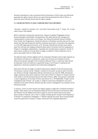 Unfinished Business
Police Accountability in Indonesia
Index: 21/013/2009 Amnesty International June 2009
47
Amnesty International is also concerned that the Commission of Ethics does not sufficiently
guarantee the rights of police officers accused of having breached the Code of Ethics. In
particular police officials should have the right to appeal.
6.2.3 AN UNCLEAR PROCESS TO LODGE A COMPLAINT ABOUT POLICE MISCONDUCT
“Actually, I wanted to complain, but I just didn’t know where to go”153
. Prapti, 34, a kiosk
owner living in East Jakarta
Within Indonesia’s existing policing structure, Irwasum (Inspektur Pengawasan Umum,
General Oversight Inspectorate), the department that deals directly with oversight and
implementation of police policy, and Propam, the Internal Disciplinary Division (Propam,
Divisi Profesi dan Pengamanan, literally the Division of Profession and Security) are the main
bodies that deal specifically with external complaints about police misconduct (see Appendix
1 on the INP organizational structure, p72). Amnesty International received many reports
about the difficulty with lodging complaints about police misconduct and the inadequacy of
Propam to investigate independently, impartially and promptly these complaints. Victims of
police abuse usually do not know where to lodge a complaint if they do attempt to do so,
police may subject them to further abuse.
The National Head of Police together with the Indonesian President need to take measures so
that Propam and Irwasum’s composition, powers and functions are reviewed to ensure
effective disciplinary oversight of the Indonesian National Police. In particular there should
be adequate checks and balances to guarantee Irwasum and Propam’s impartiality and
objectivity in receiving complaints and conducting investigations.
Only police officials can lodge a complaint about police violations of the Disciplinary Code
This process is purely internal. However, members of the public (as well as police officials)
can directly or through independent external commissions (e.g. Komnas HAM, Kompolnas)
lodge complaints about police violations of the Code of Ethics to Irwasum or Propam (see the
chart below on the Disciplinary Code and the Code of Ethics, p48). This process is described
in police regulations on the Code of Ethics (see Article 10.1, PR No8/2006). Propam and its
investigative body ‘Provost’, are usually in charge of conducting investigations into police
violations of the Code of Ethics (Provost may also conduct investigations into violations of the
Disciplinary Code).
In practice, victims of police abuses and lawyers appear to lodge their complaints directly to
Propam. Other bodies such as Kompolnas (National Police Commission) and Komnas HAM
(the National Human Rights Commission) appear to send the reports they receive about
police abuses to Irwasum, who is then in charge of assessing the complaint and forwarding it
to Propam for subsequent investigation.154
Despite ongoing discussion about moving Propam
under the supervision of Irwasum, Propam continues to be a separate department.
 