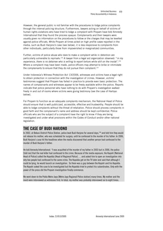 Unfinished Business
Police Accountability in Indonesia
Index: 21/013/2009 Amnesty International June 2009
49
However, the general public is not familiar with the procedures to lodge police complaints
through the internal policing structure. Furthermore, lawyers acting on behalf of victims of
human rights violations who have tried to lodge a complaint with Propam have told Amnesty
International that they found the process opaque. Complainants and their lawyers were
usually given no information on the procedures to follow or the charges that may be levelled
against police officials. While Propam at times acted on high profile cases reported in the
media, such as Budi Harjono’s case (see below), it is less responsive to complaints from
other individuals, particularly those from impoverished or marginalized communities.
Further, victims of police abuse who dare to make a complaint while in detention are
particularly vulnerable to reprisals.155
A lawyer from a legal aid organization observed: “in my
experience, there is no detainee who is willing to report torture while still on the inside”.156
Where a complaint may have been made, police officers may attempt to bribe or intimidate
the complainants to ensure that they do not pursue their complaint.157
Under Indonesia’s Witness Protection Act 13/2006, witnesses and victims have a legal right
to obtain protection in connection with the investigation of crimes. However, victims’
testimonies suggest that Propam has failed in practice to provide even basic protection. The
names of complainants and witnesses appear to be freely available within the police. Reports
indicate that police personnel who have nothing to do with Propam’s investigation walked
freely in and out of rooms where victims were giving testimony (see the case of Hartoyo
below).
For Propam to function as an adequate complaints mechanism, the National Head of Police
should ensure that is well publicized, accessible, effective and trustworthy. People should be
able to lodge complaints without the threat of retaliation. Police should process complaints in
good faith and the complainant’s name and address should be kept confidential. Police
officials who are the subject of a complaint have the right to know if they are being
investigated and under what provisions within the Codes of Conduct and/or other national
legislation.
THE CASE OF BUDI HARJONO
In 2002, at Bekasi District Police Station, police beat Budi Harjono for several days,158
and told him they would
not release his mother, who was scheduled for surgery, until he confessed to the murder of his father. In 2006,
Budi Harjono’s case hit the headlines when the media discovered that another person had confessed to the
murder of Budi Harjono’s father.
He told Amnesty International: “I was acquitted of the murder of my father in 2003 but in 2006, the police
[told me] that the real killer had confessed to the crime. Because of the media exposure, the Kapolri [National
Head of Police] called the Kapolda [Head of Regional Police] … and asked him to open an investigation into
why two people had confessed to the same crime. The Kapolda got on the TV later and said that although I
could be lying, he would launch an investigation. So there was a gap between the Kapolri and his Kapolda.
The Kapolri asked the case to be investigated but the Kapolda tried to protect his subordinates. Only with the
power of the press did the Propam investigation finally commence.
We went down to the Polda Metro Jaya [Metro Jaya Regional Police station] many times. My mother and the
maid were interviewed as witnesses first. In total, my mother was probably interviewed six to eight times.
 