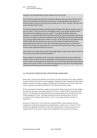 Unfinished Business
Police Accountability in Indonesia
Amnesty International June 2009 Index: 21/013/2009
5050
Eventually, I was interviewed about four times, sometimes from 2pm until 2am.
But I saw that the questions were designed to protect their colleagues rather than seek out the truth. It was
almost as if the questions were already structured; they weren’t very probing and they were general. The
minute we started to get into our side of the story, they would cut us off. “Oh no”, they said, “that bit we don’t
have to worry about. We’ll do it later”…
One of the officials they interviewed was the District Head of the Bekasi Police. When he handled my case, he
was still a colonel,159
but by the time he was investigated by Propam, he was already a Brigadier General.160
But the person that investigated him was just a captain,161
so eventually the Brigadier General was
interviewed in his own closed office. We don’t know what the result was and we’re not allowed to read the case
file. We were just asked to sign the police investigation report by Propam Metro Jaya. But we felt heavy hearted
to do so, because they kept saying in the interview, oh not this, not that. My family and I even showed them Rp
50,000 (4,8 USD) with which they bribed our maid to say that I murdered my father. We proved that my
younger brother had a gun held to him. But if that’s the way they’re going to go about it, then what’s the
point? At the same time, we’re trying to get justice, to prove that there is right and there is wrong. The police
have to be made responsible and they have to be tried.
They said that later my mother would be called to give evidence before an internal police tribunal but until now
there has been no news about the internal investigation.”162
Propam undertook an investigation into the case because of political pressure but it remains unclear what
elements of police misconduct the unit was investigating. As illustrated above, Budi Harjono and his family
found the process to be disempowering and demoralizing. At no time did Propam explain the charges they were
seeking to press against the officers or the procedure for lodging those charges. Nor did they willingly provide
information to the family about the outcome of the investigation.
6.2.4 THE FAILURE TO PROSECUTE POLICE OFFICERS BEFORE CIVILIAN COURTS
Many of the complaints by members of the public are about possible human rights violations
by police officials from the Criminal Investigation Department itself, however they themselves
appear to be the main body in charge of submitting Criminal Cases to the Public Prosecutor
once the dossier is finalized (see Article 8 of the Criminal Procedure Code).
As far as Amnesty International is aware, very few police officers have faced criminal charges
for offences involving human rights violations, and only a handful of them have been found
guilty.163
The few that have been prosecuted are usually acquitted and according to the UN
Committee against Torture “otherwise sentenced to lenient penalties which are not in
accordance with the grave nature of their crimes” in the cases of torture and other ill-
treatment.164
As set out in Article 29.1 of the Police Act (Law No2/2002), police personnel who are
suspected of violating the law should be brought before a civilian court.165
Article 4 of the
Government regulation No.3/2003 on the technical application of how the police can be
brought before civilian courts, clarifies that investigations into criminal acts involving
 