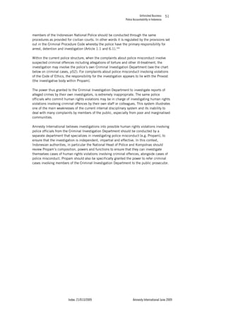 Unfinished Business
Police Accountability in Indonesia
Index: 21/013/2009 Amnesty International June 2009
51
members of the Indonesian National Police should be conducted through the same
procedures as provided for civilian courts. In other words it is regulated by the provisions set
out in the Criminal Procedure Code whereby the police have the primary responsibility for
arrest, detention and investigation (Article 1.1 and 6.1).166
Within the current police structure, when the complaints about police misconduct involve
suspected criminal offences including allegations of torture and other ill-treatment, the
investigation may involve the police’s own Criminal Investigation Department (see the chart
below on criminal cases, p52). For complaints about police misconduct involving violations
of the Code of Ethics, the responsibility for the investigation appears to lie with the Provost
(the investigative body within Propam).
The power thus granted to the Criminal Investigation Department to investigate reports of
alleged crimes by their own investigators, is extremely inappropriate. The same police
officials who commit human rights violations may be in charge of investigating human rights
violations involving criminal offences by their own staff or colleagues. This system illustrates
one of the main weaknesses of the current internal disciplinary system and its inability to
deal with many complaints by members of the public, especially from poor and marginalised
communities.
Amnesty International believes investigations into possible human rights violations involving
police officials from the Criminal Investigation Department should be conducted by a
separate department that specializes in investigating police misconduct (e.g. Propam), to
ensure that the investigation is independent, impartial and effective. In this context,
Indonesian authorities, in particular the National Head of Police and Kompolnas should
review Propam’s composition, powers and functions to ensure that they can investigate
themselves cases of human rights violations involving criminal offences, alongside cases of
police misconduct. Propam should also be specifically granted the power to refer criminal
cases involving members of the Criminal Investigation Department to the public prosecutor.
 