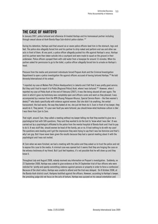 Unfinished Business
Police Accountability in Indonesia
Index: 21/013/2009 Amnesty International June 2009
53
THE CASE OF HARTOYO
In January 2007, police tortured and otherwise ill-treated Hartoyo and his homosexual partner including
through sexual abuse at Aceh Banda Raya Sub-district police station.167
During his detention, Hartoyo said that around six or seven police officers beat him in the stomach, legs and
feet. The police also allegedly forced him and his partner to strip naked and perform oral sex and other sex
acts in front of them. At one point, a police officer allegedly pushed his rifle against Hartoyo’s anus. Hartoyo
and his partner were then taken outside into a courtyard and were made to squat on the ground in their
underwear. Police officers sprayed them with cold water from a hosepipe for around 15 minutes. When his
partner asked for permission to go to the toilet, a police officer allegedly forced him to urinate on Hartoyo’s
head.
Pressure from the media and prominent individuals forced Propam Aceh and the Criminal Investigation
Department to open a police investigation file against officers accused of having tortured Hartoyo.168
He told
Amnesty International of his ordeal:
“I reported my case at Mabes Polri [Police Headquarters] in Jakarta and I felt that it was pretty good service.
But they said I had to report it to Polda [Regional Police] Aceh, where I was tortured.169
However, when I
reported my case at Polda Aceh at the end of February [2007], it was like being abused all over again. The
room in which I gave my testimony was completely open and officers came and went as they pleased. I was
accompanied by a woman from the RPK [Ruang Pelayaan Khusus, Special Service Room – the then women’s
desks]170
who deals specifically with violence against women. But she didn’t do anything, the verbal
harassment, the bad words, the way they looked at me, she just let them do it. Even in front of my lawyer, they
would do it. They jeered, ‘it’s your own fault you were tortured, you should know what Acehnese culture is like’.
I was there from 2pm to 2am.
That night, around 7pm, they called a meeting without my lawyer telling me that they wanted to give me a
psychological test with 500 questions. They said they wanted to do the test to ’know what I was like’. It was
carried out by a psychologist affiliated to the police from the mental hospital of Banda Aceh and I had to pay
to do it. It was stuff like, should women be head of the family, yes or no. It had nothing to do with my case!
The questions were leading and I got the impression they were trying to say that I was too feminine and that’s
why I am gay. But I have never been given the results because they had a special meeting about it with the
psychologist and I was not invited.
At 2am when we were finished, we had a meeting with the police and they asked us to trust the police and not
to expose this case to the media. A criminal case was opened but it seems that they are hinging the case on
the witness testimony of my friend. But I just feel hopeless, it’s not possible that he will show up and they
know it.
Throughout July and August 2008, nobody received any information on Propam’s investigation. Suddenly, on
22 September 2008, Hartoyo was asked to give evidence at the 24 September trial of four officers who were
indicted for ‘jointly and openly committing violence against persons or property in order to force a confession’.
Because of the short notice, Hartoyo was unable to attend and the trial was delayed. On 8 October 2008, at
the Banda Aceh district court, Hartyono testified against the officers. However, according to Hartoyo’s lawyer,
the presiding judge did not focus on the acts of torture. Hartoyo was quizzed on his sexual orientation and
 