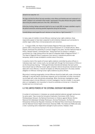 Unfinished Business
Police Accountability in Indonesia
Amnesty International June 2009 Index: 21/013/2009
5454
advised to turn away from ‘sin’.
The judge said that the officers had only committed a minor offence and therefore were each sentenced to six
months’ probation to be commuted to three months’ imprisonment if the police officials were guilty of another
abuse during the probation period and a fine of Rp 1,000 (US $0.10).
At the time of writing, Hartoyo continued to fight for his case. In early 2009, his lawyers submitted a report to
the judicial commission concerning possible irregularities during the trial session.
Currently Hartoyo cannot appeal the court’s decision as it was tried as a ‘light Criminal Act’.171
In many cases of credible criminal offences involving human rights violations, those
responsible appear to have been subjected to administrative measures such as transfer to
another region rather than criminal prosecution and conviction.
„ In August 2006, the Head of East Sulawesi Regional Police was rotated from his
position after a disciplinary hearing for the sexual harassment of 12 female officers. When
Propam mentioned the possibility of criminal charges to the press, the then National Head of
Police, General Sutanto, commented that: “being fired from his position is already a
punishment for a high ranking officer the level of a Kapolda [Head of Regional Police]”.172
The Head of Regional Police’s suspension from service in operational positions was
temporary, before he was reinstated to another area of the police.
In practice most of the reports of human rights violations committed by police officers in
Indonesia never reach civilian courts, but are dealt with through the Commissions of Ethics or
via the Disciplinary hearing. 173
Although Amnesty International believes that each police
force should have an effective human rights compliant internal disciplinary mechanism which
deals with minor offences, it should not replace an effective prosecution into every credible
allegation of offences involving human rights violations by police officers.
Misconduct involving recognisably criminal offences should be dealt with under criminal law
(although it may also lead to disciplinary measures such as dismissal); all other misconduct
can be dealt with under disciplinary proceedings. When disciplinary investigations reveal
information about criminal offences a criminal investigation must be initiated. In any event,
when an investigation into misconduct is found to constitute a criminal act, it should be
handed over to a criminal court.
6.3 THE LIMITED POWERS OF THE EXTERNAL OVERSIGHT MECHANISMS
A number of commissions in Indonesia can provide potential external oversight mechanisms
for police work. They include the Corruption Eradication Commission (KPK, Komisi
Pemberantasan Korupsi), the National Commission on Violence against Women (Komisi
Nasional Anti-kekerasaan terhadap Perempuan, Komnas Perempuan), the National
Ombudsman (Ombusman Republik Indonesia), the National Police Commission (Kompolnas),
and the National Human Rights Commission (Komnas HAM). The media and NGOs also play
a role in providing some independent oversight of police actions. However, these
 