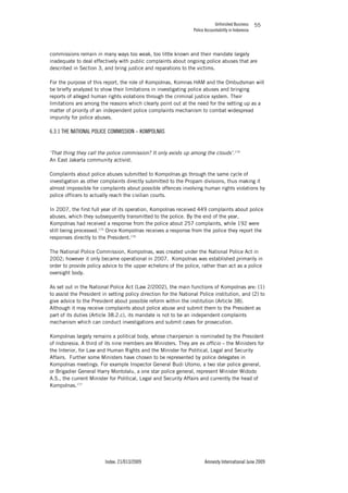 Unfinished Business
Police Accountability in Indonesia
Index: 21/013/2009 Amnesty International June 2009
55
commissions remain in many ways too weak, too little known and their mandate largely
inadequate to deal effectively with public complaints about ongoing police abuses that are
described in Section 3, and bring justice and reparations to the victims.
For the purpose of this report, the role of Kompolnas, Komnas HAM and the Ombudsman will
be briefly analyzed to show their limitations in investigating police abuses and bringing
reports of alleged human rights violations through the criminal justice system. Their
limitations are among the reasons which clearly point out at the need for the setting up as a
matter of priority of an independent police complaints mechanism to combat widespread
impunity for police abuses.
6.3.1 THE NATIONAL POLICE COMMISSION – KOMPOLNAS
‘That thing they call the police commission? It only exists up among the clouds’.174
An East Jakarta community activist.
Complaints about police abuses submitted to Kompolnas go through the same cycle of
investigation as other complaints directly submitted to the Propam divisions, thus making it
almost impossible for complaints about possible offences involving human rights violations by
police officers to actually reach the civilian courts.
In 2007, the first full year of its operation, Kompolnas received 449 complaints about police
abuses, which they subsequently transmitted to the police. By the end of the year,
Kompolnas had received a response from the police about 257 complaints, while 192 were
still being processed.175
Once Kompolnas receives a response from the police they report the
responses directly to the President.176
The National Police Commission, Kompolnas, was created under the National Police Act in
2002; however it only became operational in 2007. Kompolnas was established primarily in
order to provide policy advice to the upper echelons of the police, rather than act as a police
oversight body.
As set out in the National Police Act (Law 2/2002), the main functions of Kompolnas are: (1)
to assist the President in setting policy direction for the National Police institution, and (2) to
give advice to the President about possible reform within the institution (Article 38).
Although it may receive complaints about police abuse and submit them to the President as
part of its duties (Article 38.2.c), its mandate is not to be an independent complaints
mechanism which can conduct investigations and submit cases for prosecution.
Kompolnas largely remains a political body, whose chairperson is nominated by the President
of Indonesia. A third of its nine members are Ministers. They are ex officio – the Ministers for
the Interior, for Law and Human Rights and the Minister for Political, Legal and Security
Affairs. Further some Ministers have chosen to be represented by police delegates in
Kompolnas meetings. For example Inspector General Budi Utomo, a two star police general,
or Brigadier General Harry Montolalu, a one star police general, represent Minister Widodo
A.S., the current Minister for Political, Legal and Security Affairs and currently the head of
Kompolnas.177
 