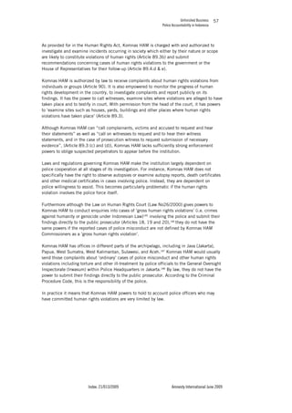 Unfinished Business
Police Accountability in Indonesia
Index: 21/013/2009 Amnesty International June 2009
57
As provided for in the Human Rights Act, Komnas HAM is charged with and authorized to
investigate and examine incidents occurring in society which either by their nature or scope
are likely to constitute violations of human rights (Article 89.3b) and submit
recommendations concerning cases of human rights violations to the government or the
House of Representatives for their follow-up (Article 89.4.d & e).
Komnas HAM is authorized by law to receive complaints about human rights violations from
individuals or groups (Article 90). It is also empowered to monitor the progress of human
rights development in the country, to investigate complaints and report publicly on its
findings. It has the power to call witnesses, examine sites where violations are alleged to have
taken place and to testify in court. With permission from the head of the court, it has powers
to ‘examine sites such as houses, yards, buildings and other places where human rights
violations have taken place’ (Article 89.3).
Although Komnas HAM can “call complainants, victims and accused to request and hear
their statements” as well as “call on witnesses to request and to hear their witness
statements, and in the case of prosecution witness to request submission of necessary
evidence”, (Article 89.3 (c) and (d)), Komnas HAM lacks sufficiently strong enforcement
powers to oblige suspected perpetrators to appear before the institution.
Laws and regulations governing Komnas HAM make the institution largely dependent on
police cooperation at all stages of its investigation. For instance, Komnas HAM does not
specifically have the right to observe autopsies or examine autopsy reports, death certificates
and other medical certificates in cases involving police. Instead, they are dependent on
police willingness to assist. This becomes particularly problematic if the human rights
violation involves the police force itself.
Furthermore although the Law on Human Rights Court (Law No26/2000) gives powers to
Komnas HAM to conduct enquiries into cases of ‘gross human rights violations’ (i.e. crimes
against humanity or genocide under Indonesian Law)185
involving the police and submit their
findings directly to the public prosecutor (Articles 18, 19 and 20),186
they do not have the
same powers if the reported cases of police misconduct are not defined by Komnas HAM
Commissioners as a ‘gross human rights violation’.
Komnas HAM has offices in different parts of the archipelago, including in Java (Jakarta),
Papua, West Sumatra, West Kalimantan, Sulawesi, and Aceh.187
Komnas HAM would usually
send those complaints about ‘ordinary’ cases of police misconduct and other human rights
violations including torture and other ill-treatment by police officials to the General Oversight
Inspectorate (Irwasum) within Police Headquarters in Jakarta.188
By law, they do not have the
power to submit their findings directly to the public prosecutor. According to the Criminal
Procedure Code, this is the responsibility of the police.
In practice it means that Komnas HAM powers to hold to account police officers who may
have committed human rights violations are very limited by law.
 