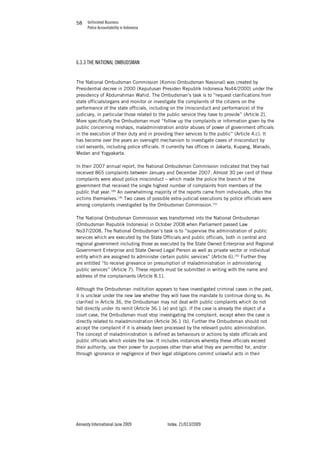 Unfinished Business
Police Accountability in Indonesia
Amnesty International June 2009 Index: 21/013/2009
5858
6.3.3 THE NATIONAL OMBUDSMAN
The National Ombudsman Commission (Komisi Ombudsman Nasional) was created by
Presidential decree in 2000 (Keputusan Presiden Republik Indonesia No44/2000) under the
presidency of Abdurrahman Wahid. The Ombudsman’s task is to “request clarifications from
state officials/organs and monitor or investigate the complaints of the citizens on the
performance of the state officials, including on the (misconduct and performance) of the
judiciary, in particular those related to the public service they have to provide” (Article 2).
More specifically the Ombudsman must “follow up the complaints or information given by the
public concerning mishaps, maladministration and/or abuses of power of government officials
in the execution of their duty and in providing their services to the public” (Article 4.c). It
has become over the years an oversight mechanism to investigate cases of misconduct by
civil servants, including police officials. It currently has offices in Jakarta, Kupang, Manado,
Medan and Yogyakarta.
In their 2007 annual report, the National Ombudsman Commission indicated that they had
received 865 complaints between January and December 2007. Almost 30 per cent of these
complaints were about police misconduct – which made the police the branch of the
government that received the single highest number of complaints from members of the
public that year.189
An overwhelming majority of the reports came from individuals, often the
victims themselves.190
Two cases of possible extra-judicial executions by police officials were
among complaints investigated by the Ombudsman Commission.191
The National Ombudsman Commission was transformed into the National Ombudsman
(Ombudsman Republik Indonesia) in October 2008 when Parliament passed Law
No37/2008. The National Ombudsman’s task is to “supervise the administration of public
services which are executed by the State Officials and public officials, both in central and
regional government including those as executed by the State Owned Enterprise and Regional
Government Enterprise and State Owned Legal Person as well as private sector or individual
entity which are assigned to administer certain public services” (Article 6).192
Further they
are entitled “to receive grievance on presumption of maladministration in administering
public services” (Article 7). These reports must be submitted in writing with the name and
address of the complainants (Article 8.1).
Although the Ombudsman institution appears to have investigated criminal cases in the past,
it is unclear under the new law whether they will have the mandate to continue doing so. As
clarified in Article 36, the Ombudsman may not deal with public complaints which do not
fall directly under its remit (Article 36.1 (e) and (g)). If the case is already the object of a
court case, the Ombudsman must stop investigating the complaint, except when the case is
directly related to maladministration (Article 36.1 (b). Further the Ombudsman should not
accept the complaint if it is already been processed by the relevant public administration.
The concept of maladministration is defined as behaviours or actions by state officials and
public officials which violate the law. It includes instances whereby these officials exceed
their authority, use their power for purposes other than what they are permitted for, and/or
through ignorance or negligence of their legal obligations commit unlawful acts in their
 