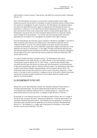 Unfinished Business
Police Accountability in Indonesia
Index: 21/013/2009 Amnesty International June 2009
59
administration of public services. These actions may affect the community and/or individuals
(Article 1.3).
Even if the Ombudsman continues to include public complaints about human rights
violations by police officials within its mandate, its scope of authority remains limited. During
the conduct of investigations of police misconduct, the Ombudsman has subpoena powers,
but only to the extent that the police agree to cooperate with the Ombudsman office. As
provided for in Article 31 “In the event that the Party Complained and the witness … having
been summoned for three times consecutively, failed to comply without good reason, the
Ombudsman may ask for the aid of the Indonesian National Police to compel the relevant
person brought to the Ombudsman”. It is unclear how this would work when the police
themselves are the subject of an investigation for possible human rights violations.
Once the Ombudsman has received a public complaint it decides to investigate, it can send a
letter requesting clarifications to the relevant public administration where the case of
‘maladministration’ occurred. This process appears to be rather similar to the process
conducted by Kompolnas, and can be problematic especially as regards the protection of the
identities and names of complainants. In this regard, Amnesty International welcomes the
fact that two separate articles emphasize the need for confidentiality during the investigation
process (Article 30), and in particular the need to protect the names and identities of the
victims (Article 24.2).
In a case of maladministration (‘maladministrasi’), the Ombudsman may submit
recommendations to the ‘state officials’ or ‘public officials’ of the administration concerned,
including their superiors (Article 35, 37, 38). Further, in case the administrative body
concerned and the state officials do not comply with the Ombudsman’s recommendation(s)
or have only complied with parts of it without sufficient reasons, the Ombudsman may submit
a report to the House of People’s Representatives and the President (Article 38.4). The
Ombudsman does not have the authority to submit a case to the public prosecutor. In other
words, in the case of police misconduct, it appears to be up to the police internal disciplinary
mechanism to process possible complaints of human rights violations brought to their
attention by the Ombudsman.
6.4 ACCOUNTABILITY TO THE STATE
Despite the current decentralization process, the Indonesian National Police remains a
centrally coordinated body. The section below describes briefly the lines of state
accountability the Indonesian National Police is currently subject to – except for their
responsibility before the judiciary which is analysed through Sections 6.2 and 6.3.
As provided for in the National Police Act, the National Head of Police, who is in charge of
the day to day running of the police, finances and operations, is directly responsible to the
Indonesian President (Articles 8 and 9). The President has the authority to nominate and
terminate his/her mandate with the agreement of the House of People’s Representatives
(Article 11). The President is in charge, with the guidance of Kompolnas, of the overall
direction of police policy (Articles 7 and 38).
 