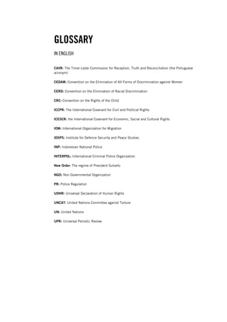 GLOSSARY
IN ENGLISH
CAVR: The Timor-Leste Commission for Reception, Truth and Reconciliation (the Portuguese
acronym)
CEDAW: Convention on the Elimination of All Forms of Discrimination against Women
CERD: Convention on the Elimination of Racial Discrimination
CRC: Convention on the Rights of the Child
ICCPR: The International Covenant for Civil and Political Rights
ICESCR: the International Covenant for Economic, Social and Cultural Rights
IOM: International Organization for Migration
IDSPS: Institute for Defence Security and Peace Studies
INP: Indonesian National Police
INTERPOL: International Criminal Police Organization
New Order: The regime of President Suharto
NGO: Non Governmental Organization
PR: Police Regulation
UDHR: Universal Declaration of Human Rights
UNCAT: United Nations Committee against Torture
UN: United Nations
UPR: Universal Periodic Review
 