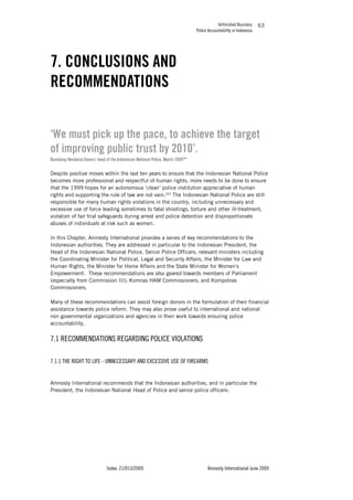 Unfinished Business
Police Accountability in Indonesia
Index: 21/013/2009 Amnesty International June 2009
63
7. CONCLUSIONS AND
RECOMMENDATIONS
‘We must pick up the pace, to achieve the target
of improving public trust by 2010’.
Bambang Hendarso Danuri, head of the Indonesian National Police, March 2009204
Despite positive moves within the last ten years to ensure that the Indonesian National Police
becomes more professional and respectful of human rights, more needs to be done to ensure
that the 1999 hopes for an autonomous ‘clean’ police institution appreciative of human
rights and supporting the rule of law are not vain.205
The Indonesian National Police are still
responsible for many human rights violations in the country, including unnecessary and
excessive use of force leading sometimes to fatal shootings, torture and other ill-treatment,
violation of fair trial safeguards during arrest and police detention and disproportionate
abuses of individuals at risk such as women.
In this Chapter, Amnesty International provides a series of key recommendations to the
Indonesian authorities. They are addressed in particular to the Indonesian President, the
Head of the Indonesian National Police, Senior Police Officers, relevant ministers including
the Coordinating Minister for Political, Legal and Security Affairs, the Minister for Law and
Human Rights, the Minister for Home Affairs and the State Minister for Women's
Empowerment. These recommendations are also geared towards members of Parliament
(especially from Commission III); Komnas HAM Commissioners; and Kompolnas
Commissioners.
Many of these recommendations can assist foreign donors in the formulation of their financial
assistance towards police reform. They may also prove useful to international and national
non governmental organizations and agencies in their work towards ensuring police
accountability.
7.1 RECOMMENDATIONS REGARDING POLICE VIOLATIONS
7.1.1 THE RIGHT TO LIFE - UNNECESSARY AND EXCESSIVE USE OF FIREARMS
Amnesty International recommends that the Indonesian authorities, and in particular the
President, the Indonesian National Head of Police and senior police officers:
 