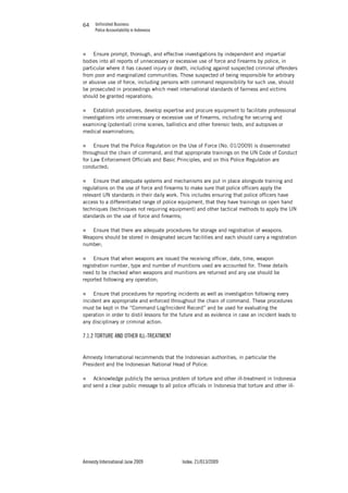 Unfinished Business
Police Accountability in Indonesia
Amnesty International June 2009 Index: 21/013/2009
6464
„ Ensure prompt, thorough, and effective investigations by independent and impartial
bodies into all reports of unnecessary or excessive use of force and firearms by police, in
particular where it has caused injury or death, including against suspected criminal offenders
from poor and marginalized communities. Those suspected of being responsible for arbitrary
or abusive use of force, including persons with command responsibility for such use, should
be prosecuted in proceedings which meet international standards of fairness and victims
should be granted reparations;
„ Establish procedures, develop expertise and procure equipment to facilitate professional
investigations into unnecessary or excessive use of firearms, including for securing and
examining (potential) crime scenes, ballistics and other forensic tests, and autopsies or
medical examinations;
„ Ensure that the Police Regulation on the Use of Force (No. 01/2009) is disseminated
throughout the chain of command, and that appropriate trainings on the UN Code of Conduct
for Law Enforcement Officials and Basic Principles, and on this Police Regulation are
conducted;
„ Ensure that adequate systems and mechanisms are put in place alongside training and
regulations on the use of force and firearms to make sure that police officers apply the
relevant UN standards in their daily work. This includes ensuring that police officers have
access to a differentiated range of police equipment, that they have trainings on open hand
techniques (techniques not requiring equipment) and other tactical methods to apply the UN
standards on the use of force and firearms;
„ Ensure that there are adequate procedures for storage and registration of weapons.
Weapons should be stored in designated secure facilities and each should carry a registration
number;
„ Ensure that when weapons are issued the receiving officer, date, time, weapon
registration number, type and number of munitions used are accounted for. These details
need to be checked when weapons and munitions are returned and any use should be
reported following any operation;
„ Ensure that procedures for reporting incidents as well as investigation following every
incident are appropriate and enforced throughout the chain of command. These procedures
must be kept in the “Command Log/Incident Record” and be used for evaluating the
operation in order to distil lessons for the future and as evidence in case an incident leads to
any disciplinary or criminal action.
7.1.2 TORTURE AND OTHER ILL-TREATMENT
Amnesty International recommends that the Indonesian authorities, in particular the
President and the Indonesian National Head of Police:
„ Acknowledge publicly the serious problem of torture and other ill-treatment in Indonesia
and send a clear public message to all police officials in Indonesia that torture and other ill-
 